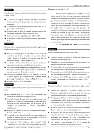 UnB/CESPE – SAD_PE


  QUESTÃO 9
                                                                       Texto para as questões 12 e 13

Considerando o emprego dos sinais de pontuação no texto, assinale       1            O crescimento do PIB brasileiro em 2009 foi zero; ao
a opção correta.
                                                                            mesmo tempo, há sinais de que a recuperação está ganhando
                                                                            velocidade. Por uma razão ou pela outra, o governo entendeu
A A omissão das vírgulas utilizadas na linha 9 acarretaria
                                                                        4   que seria conveniente dar um tônico na atividade produtiva,
  mudança de sentido do período, mas não provoca erro
                                                                            basicamente na forma de redução de impostos e de aumento no
  gramatical.
                                                                            crédito. Vai mudar o movimento de translação da Terra? Não.
B A substituição do ponto e vírgula empregado nas linhas 14 e 15
                                                                        7   Vai ajudar setores e empresas que estão precisando de
  por vírgula constituiria erro.
                                                                            estímulo? Vai. Seja porque é necessário melhorar as condições
C O ponto usado ao final do segundo parágrafo poderia ser
                                                                            de quem está andando de lado, seja porque a aceleração da
  empregado duplamente, antes e depois das aspas.
                                                                       10   retomada vai exigir continuidade dos investimentos, a fim de
D Seria correto inserir vírgula logo após “2010” (R.20).
                                                                            manter a cadeia produtiva em bom andamento e atender a uma
E É facultativo o uso da vírgula antes da expressão ‘por exemplo’
                                                                            demanda que se supõe crescente, a intervenção parece ter vindo
  (R.24).
                                                                       13   no momento certo.
 QUESTÃO 10                                                                          J. R. Guzzo. Essa moda podia pegar. In: Exame. 30/12/2009 (com adaptações).

No que se refere a regência e concordância, assinale a opção correta
relativamente ao texto.                                                 QUESTÃO 12


                                                                       Assinale a opção correta de acordo com o texto.
A Uma vez que a regra geral de concordância com o verbo ser
  estabelece que ele deve concordar com o sujeito, a forma
                                                                       A Diminuir impostos e facilitar o crédito são medidas que
  verbal “foram” (R.6) poderia ser alterada para foi, em
                                                                         estimulam a atividade produtiva.
  concordância com “O maior destaque” (R.6).
B As formas verbais ‘levar’ (R.11) e ‘mudar’ (R.12) não                B É tradição do governo brasileiro cobrar altas taxas do povo em
  apresentam complemento introduzido por preposição.                     período de instabilidade financeira.
C Se a expressão das operações de transplante fosse incluída           C O estímulo dado pelo governo é oportuno, já que o país ainda
  logo após ‘aumento’ (R.13), a forma verbal ‘é’ (R.13) deveria,         não se recuperou da crise que o afetou recentemente.
  necessariamente, ser flexionado no plural.                           D É a primeira vez na história do Brasil que gastos do governo
D No texto, os vocábulos ‘existe’ (R.13) e “esperam” (R.29) têm          não são repassados ao cidadão e impostos são reduzidos.
  a mesma regência que, respectivamente, em Existe muita               E O “momento certo” (R.13) a que se refere o autor é o período
  procura por transplantes e Esperam há mais de ano.                     no qual “a recuperação está ganhando velocidade” (R.2-3).
E O verbo “tornar” (R.21) é bitransitivo.
                                                                        QUESTÃO 13
 QUESTÃO 11
                                                                       Tomando como base a estrutura do texto, assinale a opção correta.
Assinale a opção correta quanto a aspectos morfossintáticos do
texto.                                                                 A Embora não apresente a tradicional estrutura de uma
                                                                         dissertação argumentativa, pode-se observar no texto um
A Os vocábulos “Pelo” (R.1) e “cuja” (R.19) são formados por
                                                                         posicionamento do autor com relação ao assunto tratado.
  contração de preposição com artigo definido.
                                                                       B A linguagem utilizada no texto é adequada a textos de
B O período “O maior destaque foram os transplantes renais, que
                                                                         correspondência oficial, tendo em vista que, atualmente, há
  passaram de 150 para 162 cirurgias feitas” (R.6-8) poderia ser
                                                                         orientação de tornar esses textos mais informais, legitimando-
  dividido em dois, tendo em vista que as orações que o
                                                                         se o uso de expressões coloquiais.
  compõem são coordenadas e, portanto, independentes
  sintaticamente.                                                      C A locução “a fim de” (R.10) foi usada com sentido de visto que
C O sujeito de ‘precisa se inscrever na lista de outro estado’              deseja e expressa a causa da ajuda do governo.
  (R.23) é ‘Quem’ (R.22).                                              D A conjunção seja em “Seja porque é necessário melhorar as
D A partícula ‘se’ em ‘Quem precisa de transplantes de pâncreas             condições de quem está andando de lado, seja porque a
  precisa se inscrever na lista de outro estado’ (R.22-23) é                aceleração da retomada vai exigir continuidade dos
  classificada como pronome apassivador.                                    investimentos” (R.8-10) exprime circunstância explicativa.
E As expressões “Para atingir a marca esperada” (R.17),                E Em “atender a uma demanda” (R.11-12), a retirada da
  “Atualmente” (R.25) e “mais” (R.26) exercem função adverbial.          preposição acarretaria erro de regência ao texto.

Cargo 1: Analista em Gestão Administrativa – Qualificação: Contador                                                                                       –3–
 