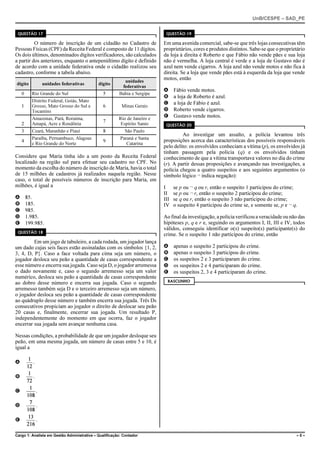 UnB/CESPE – SAD_PE


 QUESTÃO 17                                                                 QUESTÃO 19

          O número de inscrição de um cidadão no Cadastro de               Em uma avenida comercial, sabe-se que três lojas consecutivas têm
Pessoas Físicas (CPF) da Receita Federal é composto de 11 dígitos.         proprietários, cores e produtos distintos. Sabe-se que o proprietário
Os dois últimos, denominados dígitos verificadores, são calculados         da loja à direita é Roberto e que Fábio não vende pães e sua loja
a partir dos anteriores, enquanto o antepenúltimo dígito é definido        não é vermelha. A loja central é verde e a loja de Gustavo não é
de acordo com a unidade federativa onde o cidadão realizou seu             azul nem vende cigarros. A loja azul não vende motos e não fica à
cadastro, conforme a tabela abaixo.                                        direita. Se a loja que vende pães está à esquerda da loja que vende
                                                          unidades
                                                                           motos, então
dígito             unidades federativas      dígito
                                                         federativas
                                                                           A     Fábio vende motos.
    0     Rio Grande do Sul                     5       Bahia e Sergipe
                                                                           B     a loja de Roberto é azul.
          Distrito Federal, Goiás, Mato                                    C     a loja de Fábio é azul.
    1     Grosso, Mato Grosso do Sul e          6         Minas Gerais
          Tocantins                                                        D     Roberto vende cigarros.
          Amazonas, Pará, Roraima,                      Rio de Janeiro e
                                                                           E     Gustavo vende motos.
                                                7
    2     Amapá, Acre e Rondônia                         Espírito Santo     QUESTÃO 20
    3     Ceará, Maranhão e Piauí               8          São Paulo
                                                                                    Ao investigar um assalto, a polícia levantou três
          Paraíba, Pernambuco, Alagoas                  Paraná e Santa     proposições acerca das características dos possíveis responsáveis
    4                                           9
          e Rio Grande do Norte                             Catarina
                                                                           pelo delito: os envolvidos conheciam a vítima (p), os envolvidos já
                                                                           tinham passagem pela polícia (q) e os envolvidos tinham
Considere que Maria tinha ido a um posto da Receita Federal                conhecimento de que a vítima transportava valores no dia do crime
localizado na região sul para efetuar seu cadastro no CPF. No              (r). A partir dessas proposições e avançando nas investigações, a
momento da escolha do número de inscrição de Maria, havia o total          polícia chegou a quatro suspeitos e aos seguintes argumentos (o
de 15 milhões de cadastros já realizados naquela região. Nesse             símbolo lógico ¬ indica negação):
caso, o total de possíveis números de inscrição para Maria, em
milhões, é igual a                                                         I     se p ou ¬ q ou r, então o suspeito 1 participou do crime;
                                                                           II    se p ou ¬ r, então o suspeito 2 participou do crime;
A       85.                                                                III   se q ou r, então o suspeito 3 não participou do crime;
B       185.                                                               IV    o suspeito 4 participou do crime se, e somente se, p e ¬ q.
C       985.
D       1.985.                                                             Ao final da investigação, a polícia verificou a veracidade ou não das
E       199.985.                                                           hipóteses p, q e r e, seguindo os argumentos I, II, III e IV, todos
                                                                           válidos, conseguiu identificar o(s) suspeito(s) participante(s) do
 QUESTÃO 18
                                                                           crime. Se o suspeito 1 não participou do crime, então
         Em um jogo de tabuleiro, a cada rodada, um jogador lança
um dado cujas seis faces estão assinaladas com os símbolos {1, 2,          A     apenas o suspeito 2 participou do crime.
3, 4, D, P}. Caso a face voltada para cima seja um número, o               B     apenas o suspeito 3 participou do crime.
jogador desloca seu peão a quantidade de casas correspondente a            C     os suspeitos 2 e 3 participaram do crime.
esse número e encerra sua jogada. Caso seja D, o jogador arremessa         D     os suspeitos 2 e 4 participaram do crime.
o dado novamente e, caso o segundo arremesso seja um valor                 E     os suspeitos 2, 3 e 4 participaram do crime.
numérico, desloca seu peão a quantidade de casas correspondente
                                                                             RASCUNHO
ao dobro desse número e encerra sua jogada. Caso o segundo
arremesso também seja D e o terceiro arremesso seja um número,
o jogador desloca seu peão a quantidade de casas correspondente
ao quádruplo desse número e também encerra sua jogada. Três Ds
consecutivos propiciam ao jogador o direito de deslocar seu peão
20 casas e, finalmente, encerrar sua jogada. Um resultado P,
independentemente do momento em que ocorra, faz o jogador
encerrar sua jogada sem avançar nenhuma casa.

Nessas condições, a probabilidade de que um jogador desloque seu
peão, em uma mesma jogada, um número de casas entre 5 e 10, é
igual a

A          .

B          .

C              .

D              .

E              .

Cargo 1: Analista em Gestão Administrativa – Qualificação: Contador                                                                        –5–
 