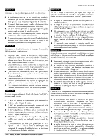 UnB/CESPE – SAD_PE

QUESTÃO 26                                                             QUESTÃO 29

Em relação ao empenho da despesa, assinale a opção correta.           No que se refere à conceituação, ao objeto e ao campo de
                                                                      aplicação da contabilidade aplicada ao setor público, segundo as
A A liquidação da despesa é o ato emanado de autoridade               normas brasileiras de contabilidade, assinale a opção correta.
  competente que cria para o Estado obrigação de pagamento,
                                                                      A O objeto da contabilidade aplicada ao setor público é o
  desde que não esteja pendente o implemento de condição.
                                                                        patrimônio público.
B O empenho da despesa poderá exceder o limite de créditos            B O campo de aplicação da contabilidade aplicada ao setor
  concedidos, desde que comprovadamente necessário.                     público abrange apenas os órgãos, os fundos e as pessoas
C Em casos especiais previstos na legislação específica, pode           jurídicas de direito público.
  ser dispensada a emissão da nota de empenho.                        C Não se equiparam como entidade do setor público, para efeito
D Poderá ser feito por estimativa o empenho global de despesas          contábil, as pessoas físicas que recebam subvenção, benefício,
  contratuais e outras, sujeitas a parcelamento.                        ou incentivo, fiscal ou creditício, de órgão público.
                                                                      D Os conselhos profissionais devem observar parcialmente as
E O pagamento da despesa consiste na verificação do direito
                                                                        normas e técnicas próprias da contabilidade aplicada ao setor
  adquirido pelo credor tendo por base os títulos e os                  público.
  documentos comprobatórios do respectivo crédito.                    E É classificada como unificada a unidade contábil que
QUESTÃO 27                                                              representa a soma ou a agregação do patrimônio de duas ou
                                                                        mais unidades contábeis originárias.
Com relação ao Relatório Resumido de Execução Orçamentária
                                                                       QUESTÃO 30
(RREO), assinale a opção correta.
                                                                      De acordo com as normas brasileiras de contabilidade relativas ao
A Integrará o RREO o anexo de metas fiscais, em que serão             patrimônio e os sistemas contábeis da contabilidade aplicada ao
  estabelecidas metas anuais, em valores correntes e constantes,      setor público, assinale a opção correta.
  relativas a receitas e despesas do exercício anterior, bem
                                                                      A O patrimônio público é estruturado em quatro grupos: ativo,
  como para os dois exercícios seguintes.                               passivo, patrimônio líquido e compensação.
B O RREO referente ao último quadrimestre do exercício será           B A classificação dos elementos patrimoniais considera a
  acompanhado do demonstrativo das projeções atuariais dos              segregação em circulante e não circulante, com base em seus
  regimes de previdência social dos servidores públicos.                atributos orçamentários e financeiros.
C Quando for o caso, serão apresentadas no RREO justificativas        C Os passivos devem ser classificados como não circulantes
  do excedente de despesas, especificando a modalidade dos              quando corresponderem a valores de terceiros ou retenções
  valores empenhados.                                                   em nome deles, independentemente do prazo de exigibilidade.
                                                                      D Para assegurar a manutenção da integridade dos dados, os
D Os valores referentes ao refinanciamento da dívida mobiliária
                                                                        subsistemas contábeis devem ser integrados apenas entre si.
  constarão destacadamente nas receitas de operações de
                                                                      E O subsistema de informações de custos registra, processa e
  crédito e nas despesas com amortização da dívida.                     evidencia os custos dos bens e serviços produzidos e
E O RREO conterá indicação das medidas corretivas adotadas              ofertados à sociedade pela entidade pública.
  e a adotar, mesmo que os limites não sejam ultrapassados.
                                                                      QUESTÃO 31
 QUESTÃO 28
                                                                      Com relação ao planejamento e seus instrumentos sob o enfoque
A respeito das características do Relatório de Gestão Fiscal (RGF),   contábil segundo a Norma Brasileira de Contabilidade Aplicada ao
assinale a opção correta.                                             Setor Público, assinale a opção correta.

                                                                      A O planejamento deve permitir a integração dos planos
A O RGF será emitido a cada bimestre pelos titulares dos
                                                                        hierarquicamente interligados, comparando suas metas
  Poderes e pelos tribunais de contas.                                  programadas com as realizadas, e evidenciando as
B O RGF será assinado pelas autoridades responsáveis pela               diferenças relevantes por meio de notas explicativas.
  administração financeira e pelo controle interno.                   B As informações dos planos hierarquicamente interligados
C O RGF será publicado até 30 dias após o encerramento do               devem ser detalhadas por entidade, órgão e unidade gestora.
  período a que corresponder, com acesso público restrito aos         C Na avaliação da execução dos planos hierarquicamente
  gestores e órgãos fiscalizadores.                                     interligados, devem ser evidenciadas as eventuais restrições
                                                                        ocorridas e o seu respectivo impacto.
D O RGF deverá ser elaborado de forma padronizada, segundo
                                                                      D A avaliação de desempenho é o processo contínuo e dinâmico
  modelos que poderão ser atualizados pelos tribunais de
                                                                        voltado à identificação das melhores alternativas para o
  contas.                                                               alcance da missão institucional.
E O descumprimento do prazo para publicação do RGF                    E A análise da coerência entre os planos hierarquicamente
  sujeitará o ente a sanções como a autorização para                    interligados nos seus aspectos orçamentários e financeiros
  contratação de operações de crédito, inclusive as destinadas          permite que se conheça o conteúdo, a execução e a avaliação
  ao refinanciamento da dívida mobiliária.                              do planejamento das atividades do setor público.

Cargo 1: Analista em Gestão Administrativa – Qualificação: Contador                                                                 –7–
 