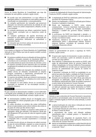 UnB/CESPE – SAD_PE

QUESTÃO 32                                                            QUESTÃO 35

Acerca da Norma Brasileira de Contabilidade que trata das             A respeito da implantação do Sistema Integrado de Administração
transações do setor público, assinale a opção correta.                Financeira (SIAFI), assinale a opção correta.

A De acordo com suas características e os seus reflexos no            A A implantação do SIAFI foi viabilizada a partir da criação da
  patrimônio público, as transações no setor público podem ser          Secretaria de Orçamento Federal.
  classificadas em orçamentárias e extraorçamentárias.                B Desde a sua implantação, o SIAFI foi utilizado pelos Poderes
B As variações patrimoniais são transações que promovem                 Executivo, Legislativo e Judiciário.
  alterações nos elementos patrimoniais da entidade do setor          C Desde sua implantação, o SIAFI, como sistema
  público, mesmo em caráter compensatório, afetando, ou não,            computacional, tornou-se importante instrumento para o
  o seu resultado.                                                      acompanhamento e controle da execução orçamentária,
C As variações patrimoniais que afetam o patrimônio líquido             financeira e contábil dos governos federal, estadual e
  devem manter correlação com as respectivas contas de                  municipal.
  resultado.                                                          D A performance do SIAFI tem despertado a atenção e o
D As variações qualitativas são aquelas decorrentes de                  interesse de organismos internacionais e de vários países da
  transações no setor público que alteram a composição dos              Europa e da América Latina.
  elementos patrimoniais diminuindo ou aumentando o                   E Atualmente, utilizam-se do SIAFI todos os órgãos da
  patrimônio líquido.                                                   administração direta e administração indireta, inclusive
E As transações que envolvem valores de terceiros devem ser             empresas públicas, sociedades de economia mista e
  demonstradas de forma consolidada.                                    instituições financeiras oficiais.
 QUESTÃO 33                                                            QUESTÃO 36

Com relação ao disposto na Norma Brasileira de Contabilidade          Quanto ao gerenciamento de acesso e segurança do SIAFI,
Aplicada ao Setor Público que trata do registro contábil, assinale    assinale a opção correta.
a opção correta.
                                                                      A O acesso para registro de documentos ou para consultas ao
A Os registros contábeis devem ser efetuados de forma sintética,        SIAFI será autorizado a partir do momento da posse do
  refletindo a transação constante em documento hábil, em               servidor em cargo público.
  consonância com os princípios da administração pública.             B Para viabilizar o cadastramento dos usuários ao SIAFI, cada
B O reconhecimento de ajustes decorrentes de omissões e erros           órgão da administração direta do governo federal deve
  de registros ocorridos em anos anteriores deve ser realizado          indicar, formalmente, ao Serviço Federal de Processamento
  na apuração do resultado do exercício e evidenciado em notas          de Dados (SERPRO) um servidor para ser responsável pelo
  explicativas.                                                         processo de cadastramento dos usuários do sistema no
C Os registros contábeis das transações das entidades do setor          respectivo órgão.
  público devem ser efetuados considerando as relações                C É permitida a utilização do SIAFI na modalidade de uso
  jurídicas, econômicas e patrimoniais, prevalecendo nos                parcial por parte dos órgãos e entidades do Poder Executivo
  conflitos entre elas a forma sobre a essência.                        que integram os orçamentos fiscal e da seguridade social.
D Os registros da entidade, desde que estimáveis tecnicamente,        D Somente será reconhecido como dado oficial, para efeito de
  devem ser efetuados, mesmo na hipótese de existir razoável            divulgação ou publicação, aquele extraído do SIAFI e
  certeza de sua ocorrência.                                            devidamente autenticado pelo titular da unidade responsável
E As transações no setor público devem ser reconhecidas e               ou pelo titular da Secretaria do Tesouro Nacional.
  registradas no momento de sua arrecadação (receita) e               E A conformidade diária, por razões de segurança, não poderá
  empenho (despesa).                                                    ser dada por operador que registre documentos no SIAFI,
 QUESTÃO 34                                                             ainda que autorizado pelo titular da respectiva unidade
                                                                        gestora.
No que concerne às demonstrações contábeis a serem elaboradas
e divulgadas pelas entidades do setor público, de acordo com as        QUESTÃO 37
normas brasileiras de contabilidade, assinale a opção correta.
                                                                      Sabendo-se que a conta única do Tesouro Nacional é o mecanismo
                                                                      que permite a movimentação online de recursos financeiros dos
A As demonstrações contábeis devem ser divulgadas com a
                                                                      órgãos e entidades ligadas ao SIAFI em conta unificada, é correto
  apresentação dos valores projetados para os dois exercícios
                                                                      afirmar que
  subsequentes.
B Os saldos devedores ou credores das contas retificadoras            A a operacionalização da conta única é efetuada por meio de
  devem ser apresentados como valores redutores das contas ou           documentos registrados no SIAFI.
  do grupo de contas que lhes deram origem.
                                                                      B a conciliação bancária da conta única é de responsabilidade
C Nas demonstrações contábeis, os pequenos saldos podem ser             do Banco Central do Brasil.
  segregados, desde que indicada a sua natureza e desde que
  não ultrapassem 20% por cento do valor do respectivo grupo          C o encerramento das contas será efetuado mediante
  de contas.                                                            entendimento entre a unidade gestora e a Secretaria do
                                                                        Tesouro Nacional.
D O balanço orçamentário é estruturado de forma a evidenciar
  a integração entre a execução orçamentária e a execução             D as entidades não integrantes do orçamento fiscal e da
  financeira.                                                           seguridade social poderão efetuar aplicações financeiras na
                                                                        conta única do Tesouro Nacional.
E As contas do ativo devem ser dispostas em ordem crescente
  de grau de conversibilidade, enquanto as contas do passivo          E apenas na modalidade de pagamento a ordem bancária deverá
  devem ser dispostas em ordem crescente de grau de                     conter no campo conta corrente da unidade gestora emitente
  exigibilidade.                                                        a expressão “única”.

Cargo 1: Analista em Gestão Administrativa – Qualificação: Contador                                                                 –8–
 