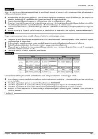 UnB/CESPE – SAD/PE

 QUESTÃO 34

Acerca do conceito, do objetivo e da especialidade da contabilidade segundo as normas brasileiras de contabilidade aplicadas ao setor
público, assinale a opção correta.

A A contabilidade aplicada ao setor público é o ramo da ciência contábil que, no processo gerador de informações, põe em prática os
  princípios fundamentais de contabilidade direcionados ao controle do orçamento público.
B O campo da contabilidade aplicada ao setor público abrange todas as entidades do setor público.
C Os serviços sociais públicos devem observar, parcialmente, as normas e técnicas próprias da contabilidade aplicada ao setor público
  para adotarem procedimentos de prestação de contas e de instrumentalização do controle social.
D É classificada como unificada a unidade contábil que representa o patrimônio das entidades do setor público na condição de pessoas
  jurídicas.
E A soma, agregação ou divisão de patrimônio de uma ou mais entidades do setor público não resulta em novas unidades contábeis.
 QUESTÃO 35

No que concerne a características, conteúdo e forma do balancete, assinale a opção correta.

A O balancete de verificação do razão corresponde à relação das contas de resultado, com seus respectivos saldos, extraída dos registros
  contábeis ao final de cada período.
B As determinações legais do segmento em que a entidade atua devem ser consideradas no detalhamento do balancete.
C A identificação da entidade é um dos elementos mínimos que devem constar no balancete.
D O balancete que se destinar a fins internos da entidade deverá conter nome e assinatura do contabilista responsável, sua categoria
  profissional e número de registro no CRC.
E O balancete deve ser levantado, no máximo, mensalmente.
 QUESTÃO 36

                                                receita                                              despesa
                            títulos     previsão     execução      diferenças      títulos       fixação    execução    diferenças
                                                                                orçamentários
                         corrente      850.000,00 830.000,00        20.000,00                   950.000,00 920.000,00    30.000,00
                                                                                e
                         capital       100.000,00     90.000,00     10.000,00 suplementares
                         soma          950.000,00 920.000,00        30.000,00 soma              950.000,00 920.000,00    30.000,00
                         déficit              0,00          0,00         0,00 superávit              0,00        0,00         0,00
                         total         950.000,00 920.000,00        30.000,00 total             950.000,00 920.000,00    30.000,00

Considerando as informações na tabela acima referentes a um balanço orçamentário, assinale a opção correta.

A Nesse balanço orçamentário estão demonstradas as receitas e as despesas orçamentárias e extraorçamentárias previstas em confronto
  com as realizadas.
B O resultado orçamentário apurado no exercício foi deficitário em R$ 30.000,00.
C O resultado orçamentário do exercício foi influenciado negativamente pelo desempenho da arrecadação da receita.
D O resultado orçamentário do exercício foi influenciado negativamente pelo desempenho da execução da despesa.
E Na receita, os valores apresentados na coluna diferenças são transferidos para o exercício seguinte e compõem o saldo de receitas de
  exercícios anteriores.
  RASCUNHO




Cargo 3.1: Analista de Controle Interno – Especialidade: Finanças Públicas                                                                   – 10 –
 
