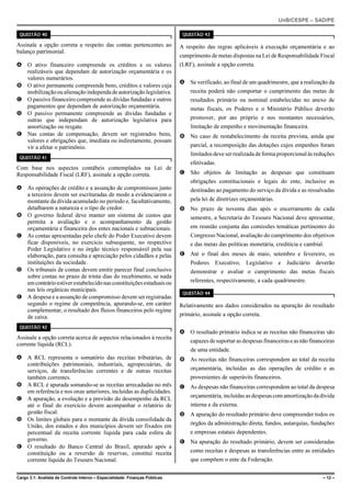 UnB/CESPE – SAD/PE

 QUESTÃO 40                                                                   QUESTÃO 43

Assinale a opção correta a respeito das contas pertencentes ao               A respeito das regras aplicáveis à execução orçamentária e ao
balanço patrimonial.
                                                                             cumprimento de metas dispostas na Lei de Responsabilidade Fiscal
A O ativo financeiro compreende os créditos e os valores                     (LRF), assinale a opção correta.
  realizáveis que dependam de autorização orçamentária e os
  valores numerários.
                                                                             A Se verificado, ao final de um quadrimestre, que a realização da
B O ativo permanente compreende bens, créditos e valores cuja
  mobilização ou alienação independa de autorização legislativa.                 receita poderá não comportar o cumprimento das metas de
C O passivo financeiro compreende as dívidas fundadas e outros                   resultados primário ou nominal estabelecidas no anexo de
  pagamentos que dependam de autorização orçamentária.                           metas fiscais, os Poderes e o Ministério Público deverão
D O passivo permanente compreende as dívidas fundadas e
  outras que independam de autorização legislativa para                          promover, por ato próprio e nos montantes necessários,
  amortização ou resgate.                                                        limitação de empenho e movimentação financeira.
E Nas contas de compensação, devem ser registrados bens,                     B No caso de restabelecimento da receita prevista, ainda que
  valores e obrigações que, imediata ou indiretamente, possam
  vir a afetar o patrimônio.                                                     parcial, a recomposição das dotações cujos empenhos foram
                                                                                 limitados deve ser realizada de forma proporcional às reduções
 QUESTÃO 41
                                                                                 efetivadas.
Com base nos aspectos contábeis contemplados na Lei de
Responsabilidade Fiscal (LRF), assinale a opção correta.                     C São objetos de limitação as despesas que constituam
                                                                                 obrigações constitucionais e legais do ente, inclusive as
A As operações de crédito e a assunção de compromissos junto                     destinadas ao pagamento do serviço da dívida e as ressalvadas
  a terceiros devem ser escrituradas de modo a evidenciarem o
  montante da dívida acumulado no período e, facultativamente,                   pela lei de diretrizes orçamentárias.
  detalharem a natureza e o tipo de credor.                                  D No prazo de noventa dias após o encerramento de cada
B O governo federal deve manter um sistema de custos que                         semestre, a Secretaria do Tesouro Nacional deve apresentar,
  permita a avaliação e o acompanhamento da gestão
  orçamentária e financeira dos entes nacionais e subnacionais.                  em reunião conjunta das comissões temáticas pertinentes do
C As contas apresentadas pelo chefe do Poder Executivo devem                     Congresso Nacional, avaliação do cumprimento dos objetivos
  ficar disponíveis, no exercício subsequente, no respectivo                     e das metas das políticas monetária, creditícia e cambial.
  Poder Legislativo e no órgão técnico responsável pela sua
  elaboração, para consulta e apreciação pelos cidadãos e pelas              E Até o final dos meses de maio, setembro e fevereiro, os
  instituições da sociedade.                                                     Poderes Executivo, Legislativo e Judiciário deverão
D Os tribunais de contas devem emitir parecer final conclusivo                   demonstrar e avaliar o cumprimento das metas fiscais
  sobre contas no prazo de trinta dias do recebimento, se nada
  em contrário estiver estabelecido nas constituições estaduais ou               referentes, respectivamente, a cada quadrimestre.
  nas leis orgânicas municipais.
                                                                              QUESTÃO 44
E A despesa e a assunção de compromisso devem ser registradas
  segundo o regime de competência, apurando-se, em caráter                   Relativamente aos dados considerados na apuração do resultado
  complementar, o resultado dos fluxos financeiros pelo regime
  de caixa.                                                                  primário, assinale a opção correta.

 QUESTÃO 42
                                                                             A O resultado primário indica se as receitas não financeiras são
Assinale a opção correta acerca de aspectos relacionados à receita
                                                                                 capazes de suportar as despesas financeiras e as não financeiras
corrente líquida (RCL).
                                                                                 de uma entidade.
A A RCL representa o somatório das receitas tributárias, de                  B As receitas não financeiras correspondem ao total da receita
  contribuições patrimoniais, industriais, agropecuárias, de
  serviços, de transferências correntes e de outras receitas                     orçamentária, incluídas as das operações de crédito e as
  também correntes.                                                              provenientes de superávits financeiros.
B A RCL é apurada somando-se as receitas arrecadadas no mês                  C As despesas não financeiras correspondem ao total da despesa
  em referência e nos onze anteriores, incluídas as duplicidades.
                                                                                 orçamentária, incluídas as despesas com amortização da dívida
C A apuração, a evolução e a previsão do desempenho da RCL
  até o final do exercício devem acompanhar o relatório de                       interna e da externa.
  gestão fiscal.                                                             D A apuração do resultado primário deve compreender todos os
D Os limites globais para o montante da dívida consolidada da
  União, dos estados e dos municípios devem ser fixados em                       órgãos da administração direta, fundos, autarquias, fundações
  percentual da receita corrente líquida para cada esfera de                     e empresas estatais dependentes.
  governo.                                                                   E Na apuração do resultado primário, devem ser consideradas
E O resultado do Banco Central do Brasil, apurado após a
  constituição ou a reversão de reservas, constitui receita                      como receitas e despesas as transferências entre as entidades
  corrente líquida do Tesouro Nacional.                                          que compõem o ente da Federação.


Cargo 3.1: Analista de Controle Interno – Especialidade: Finanças Públicas                                                                 – 12 –
 