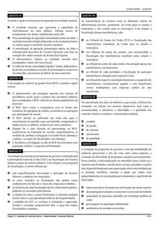 UnB/CESPE – SAD/PE

 QUESTÃO 45                                                                   QUESTÃO 48

Assinale a opção correta acerca de apuração do resultado nominal.            As transferências de recursos entre as diferentes esferas da
                                                                             administração ocorrem, geralmente, da União para os estados e
A O resultado nominal, que representa a capacidade de                        municípios, e dos estados para os municípios. Com relação à
  endividamento do setor público, informa acerca do
                                                                             fiscalização dessas transferências, cabe
  cumprimento dos limites estabelecidos pela LRF.
B Pela metodologia de apuração denominada acima da linha, o
  resultado nominal é obtido deduzindo-se do resultado primário              A ao Tribunal de Contas da União (TCU) a fiscalização das
  os valores pagos e recebidos de juros nominais.                              transferências voluntárias da União para os estados e
C A metodologia de apuração denominada abaixo da linha é                       municípios.
  utilizada pela Secretaria do Tesouro Nacional, com base na                 B aos tribunais de contas dos estados, com exclusividade, a
  variação dos saldos mensais da dívida fiscal líquida.                        fiscalização das transferências recebidas pelos estados e
D O demonstrativo relativo ao resultado nominal deve                           municípios.
  acompanhar o anexo de riscos fiscais.                                      C ao tribunal de contas de cada estado a fiscalização apenas das
E O saldo da dívida consolidada líquida é obtido deduzindo-se
                                                                               transferências constitucionais.
  da dívida consolidada as receitas de privatização e os passivos
  reconhecidos, decorrentes de déficit de anos anteriores.                   D ao tribunal de cada jurisdição a fiscalização de quaisquer
                                                                               transferências efetuadas pelo respectivo ente.
 QUESTÃO 46
                                                                             E ao tribunal da respectiva jurisdição determinar a suspensão das
Com relação ao relatório de gestão fiscal (RGF), assinale a opção              transferências constitucionais quando o ente beneficiário
correta.                                                                       estiver inadimplente com empresas estatais do ente
                                                                               transferidor.
A O demonstrativo das projeções atuariais dos regimes de
  previdência social, geral e próprio dos servidores públicos                 QUESTÃO 49
  deve acompanhar o RGF referente ao último quadrimestre do
                                                                             Na classificação dos tipos de auditoria, a que avalia a eficácia dos
  exercício.
B O RGF deve conter o comparativo com os limites dos                         resultados em relação aos recursos disponíveis, bem como a
  montantes de operações de crédito, excluindo-se as operações               economicidade, a eficiência, a efetividade e a qualidade dos
  por antecipação de receita.                                                controles internos existentes, é denominada auditoria
C O RGF deverá ser publicado até trinta dias após o
  encerramento do período a que corresponder, assegurando-se                 A contábil.
  amplo acesso ao público, inclusive por meio eletrônico.                    B de gestão.
D Quando for o caso, deverão ser apresentadas, no RGF,                       C de sistemas.
  justificativas da frustração de receitas, especificando-se as
  medidas de combate à sonegação e à evasão fiscal, adotadas e               D operacional.
  a adotar, e as ações de fiscalização e de cobrança.                        E de qualidade.
E É facultativa a divulgação ou não do RGF de municípios com                  QUESTÃO 50
  população inferior a cinquenta mil habitantes.
                                                                             A avaliação de programas de governo é uma das modalidades de
 QUESTÃO 47
                                                                             auditoria operacional, e tem em vista, entre outros aspectos, a
A avaliação da execução de programas de governo é reforçada pela             avaliação da efetividade de programas e projetos governamentais.
Controladoria Geral da União (CGU) na fiscalização de recursos               Nesse sentido, a efetividade pode ser entendida como o efeito ou o
federais a partir de sorteios públicos. Com relação a esse programa
                                                                             impacto transformador causado pelos serviços prestados ou pelos
de fiscalização, é correto afirmar que
                                                                             bens disponibilizados por uma organização sobre uma realidade que
A está especificamente direcionado à aplicação de recursos                   se pretende modificar. Assinale a opção que traduz mais
  federais e estaduais nos municípios.                                       apropriadamente, em um programa governamental, o significado da
B os entes incluídos na fiscalização não podem tomar                         efetividade.
  conhecimento do fato até o início dos respectivos trabalhos.
C os relatórios de cada fiscalização são de conhecimento público,            A número de alunos formados nas instituições de ensino superior
  podendo ser acessados pela Internet.                                       B desempregados treinados e reinseridos no mercado de trabalho
D a seleção dos entes a serem fiscalizados é realizada mediante              C quantidade de pacientes atendidos em instituição pública de
  sorteio entre os que apresentam indícios de irregularidades.
                                                                               saúde
E o trabalho da CGU se restringe à orientação e supervisão,
  ficando a execução, propriamente dita, a cargo dos órgãos                  D percentagem da população alfabetizada
  fiscalizadores estaduais.                                                  E quilômetros de estradas construídas

Cargo 3.1: Analista de Controle Interno – Especialidade: Finanças Públicas                                                                  – 13 –
 