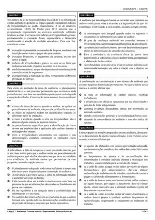UnB/CESPE – SAD/PE

 QUESTÃO 51                                                                   QUESTÃO 54

Nos termos da lei de responsabilidade fiscal (LRF), os tribunais de          A auditoria por amostragem baseia-se em testes que permitem ao
contas alertarão os poderes ou órgãos quando constatarem indícios            auditor emitir juízo sobre a exatidão e a legitimidade do que for
de irregularidades na gestão orçamentária. A lei de diretrizes               examinado. Com relação a esse assunto, assinale a opção correta.
orçamentárias (LDO) da União para 2010 autoriza que a
programação orçamentária do exercício contemple subtítulos
                                                                             A A amostragem será integral quando todos os registros e
relativos a obras e serviços com indícios de irregularidades graves,
permanecendo a execução física, orçamentária e financeira                      documentos se submeterem ao exame do auditor.
condicionada à adoção de medidas saneadoras. Para esse fim,                  B O grau de confiança atribuído aos controles internos é
entende-se como                                                                irrelevante para a determinação da abrangência da amostragem.
                                                                             C A existência de auditoria interna deve ser desconsiderada para
A execução orçamentária, o empenho da despesa, mediante sua                    efeito de determinação do tamanho das amostras.
  inscrição como restos a pagar não processados.                             D Para a conferência da existência física de certos bens
B execução financeira, o pagamento da despesa, exceto dos                      patrimoniais, é indispensável que o auditor tenha acompanhado
  restos a pagar.
                                                                               a elaboração do inventário.
C indícios de irregularidades graves, os atos ou os fatos que
  tenham ocasionado prejuízos ao erário ou a terceiros.                      E A profundidade do exame deve levar em conta a relevância de
D medidas saneadoras, as que não dependam de manifestação da                   determinada transação, seu valor e relação com o objetivo do
  comissão mista de orçamento.                                                 exame.
E execução física, a realização da obra, fornecimento do bem ou               QUESTÃO 55
  prestação do serviço.
                                                                             A confirmação ou circularização é uma técnica de auditoria que
 QUESTÃO 52
                                                                             envolve respostas formuladas por terceiros. No que se refere a essa
Para efeito de avaliação de risco de auditoria, o planejamento               técnica, é correto afirmar que
auditorial deve ser um processo permanente, que se renova a cada
procedimento, com base nos resultados apurados em cada etapa da              A se trata de informação de caráter sigiloso, recebida
execução do trabalho. Com relação a esse assunto, é correto afirmar            verbalmente.
que
                                                                             B a evidência assim obtida se caracteriza por sua objetividade e
A o risco de detecção ocorre quando o auditor, ao aplicar os                   provém de fonte independente.
  procedimentos de auditoria, não percebe ou identifica os erros.            C constitui evidência descendente, obtida por intermédio da
B os riscos de auditoria podem ser classificados segundo os                    entidade auditada.
  diferentes tipos de entidades.                                             D atende a solicitações genéricas e é considerada de baixo custo.
C o risco é explícito quando o erro ou irregularidade não é                  E depende da concordância do auditado e tem alto índice de
  detectável pelo sistema de controle interno.                                 retorno.
D os procedimentos específicos para a identificação de riscos
  devem ser estabelecidos e aplicados pelo auditor durante a                  QUESTÃO 56

  realização dos exames.                                                     Entre os papéis de trabalho preparados em uma auditoria, destacam-
E erros e irregularidades encontrados nos registros e nas                    se os lançamentos de ajuste e reclassificação. Com respeito a esse
  demonstrações contábeis constituem os chamados riscos
                                                                             assunto, é correto afirmar que
  inevitáveis.
 QUESTÃO 53                                                                  A os ajustes são efetuados com vistas à apresentação adequada,
A dificuldade, a falta de tempo ou o custo envolvido não são, por              nas demonstrações contábeis, dos saldos das contas tidos como
si sós, base válida para que o auditor omita um procedimento de                corretos.
auditoria para o qual não há alternativa ou que deve ser satisfeito          B os lançamentos de ajustes e de reclassificação são
com evidências de auditoria menos que persuasivas. A esse                      determinados à entidade auditada durante a realização dos
propósito, assinale a opção correta.                                           trabalhos, como condição para a emissão do parecer.
                                                                             C se o saldo de contas a pagar incluir saldos devedores de alguns
A O planejamento adequado pode tornar suficiente o tempo mas
                                                                               fornecedores, por adiantamentos, deve-se efetuar
  não os recursos disponíveis para a condução da auditoria.
                                                                               reclassificação no balancete de trabalho, a crédito de contas a
B A relevância e, por meio dessa, o valor da informação tendem
  a aumentar ao longo do tempo.                                                pagar e a débito de adiantamentos a fornecedores.
C Cada assunto deve ser tratado exaustivamente com base na                   D se o saldo de bancos conta movimento incluir saldos credores
  premissa de que as informações são erradas ou fraudulentas até               de alguns bancos, por saques a descoberto, deve-se efetuar
  prova em contrário.                                                          ajuste, sendo necessário que a entidade auditada registre tal
D Há um equilíbrio a ser atingido entre a confiabilidade das                   lançamento em seus livros.
  informações e o seu custo.                                                 E se o saldo de contas a receber incluir devedores incobráveis, o
E Os usuários das informações têm a expectativa de que o auditor               auditor deverá propor à entidade auditada lançamento de
  formará uma opinião sobre as demonstrações contábeis dentro                  reclassificação, dispensando o lançamento no balancete de
  do período de tempo e ao custo que forem necessários.                        trabalho.

Cargo 3.1: Analista de Controle Interno – Especialidade: Finanças Públicas                                                                 – 14 –
 