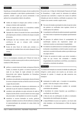UnB/CESPE – SAD/PE

 QUESTÃO 57                                                                    QUESTÃO 59


Suponha que, em uma auditoria de estoques, devam-se aplicar testes            De acordo com o Código de Administração Financeira do Estado
substantivos adequados a cada objetivo predeterminado. A esse                 de Pernambuco, o órgão central do subsistema da auditoria
propósito, assinale a opção que associa corretamente o teste                  expressará suas conclusões a respeito dos exames de auditoria
aplicável ao correspondente objetivo da auditoria.                            efetuados por meio de relatórios, certificados ou pareceres. Com
                                                                              relação a esse assunto, assinale a opção correta.
A Análise da rotação de estoques para verificar se todos os
     estoques existentes estão registrados.                                   A Nos casos de tomada ou prestação de contas em que tais contas
B Corte de compras para atestar se as mercadorias vendidas                        não puderem ser certificadas como regulares, deverá ser
     ainda se encontram de posse da empresa.                                      emitido parecer de auditoria.

C Apuração dos valores de mercado dos bens comercializados                    B A expedição de certificado de auditoria atestando regularidade
     pela empresa para constatar a existência de estoques em poder                das contas isenta os responsáveis de qualquer questionamento
     de terceiros.                                                                futuro.

D Verificação dos ônus existentes sobre os estoques para                      C Os pareceres de auditoria devem vir acompanhados da
     certificar-se     de    que     os   estoques      estão     custeados       manifestação expressa dos responsáveis sempre              que
     apropriadamente.                                                             contiverem ressalvas ou mencionarem irregularidades.

E Exame de notas fiscais de vendas para constatar se a                        D Os relatórios de auditoria devem ser assinados pelo secretário
     apropriação do resultado bruto está sendo efetuada de forma                  da fazenda e encaminhados ao chefe do poder executivo, que
     correta.                                                                     autorizará o secretário da fazenda a adotar as providências que
                                                                                  este julgar cabíveis.
 QUESTÃO 58
                                                                              E O titular da secretaria de estado a que estiver vinculado o
Entre as recomendações emanadas pelo Tribunal de Contas de                        órgão em que tiverem sido constatadas e relatadas
Pernambuco, contidas no parecer prévio sobre as contas do governo                 irregularidades deve manifestar-se em 60 dias, concordando ou
estadual de 2008, destaca-se                                                      rejeitando as conclusões da auditoria.

                                                                               QUESTÃO 60
A publicar, o controle interno do Estado, na Imprensa Oficial do
     Estado, os contratos de gestão e os termos de parceria, em               A existência de limitações na extensão do trabalho do auditor pode
     razão de sua função de órgão principal do controle                       obrigá-lo a emitir parecer com ressalva ou, até mesmo, com
     desenvolvido pela Agência Reguladora de Pernambuco                       abstenção de opinião. A situação que não caracteriza essa
     (ARPE) e órgãos parceiros.                                               limitação é
B considerar como aplicadas em manutenção e desenvolvimento
     do ensino as despesas inscritas ao final do exercício em restos          A contratação do auditor após o inventário de mercadorias,
     a pagar não processados.                                                     quando o valor dos estoques é muito relevante.

C observar a classificação das despesas em subelementos, em                   B a existência de demonstrações contábeis da sociedade
     particular no que diz respeito às campanhas educativas.                      controladora não auditadas.

D considerar como aplicadas em ações universais de saúde as                   C a inexistência de extratos bancários que possibilitem a
     despesas inscritas desde o exercício anterior em restos a pagar              conciliação da conta Bancos.
     não processados e não liquidados no exercício em questão.                D a falta de envio de confirmações de saldos às instituições
E centralizar os recursos destinados às escolas, gerências                        financiadoras das imobilizações da empresa.
     regionais e unidades executivas a fim de melhorar as condições           E a impossibilidade de acesso aos registros e aos locais onde
     de operacionalização das prestações de contas dentro das                     estão instaladas e em funcionamento as filiais da empresa
     exigências legais.                                                           auditada.

Cargo 3.1: Analista de Controle Interno – Especialidade: Finanças Públicas                                                                  – 15 –
 