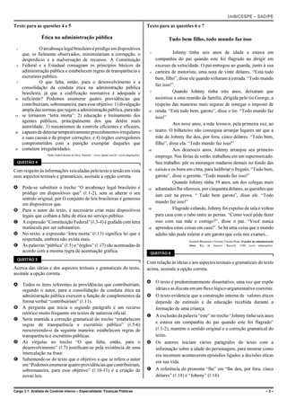 UnB/CESPE – SAD/PE

Texto para as questões 4 e 5                                                                        Texto para as questões 6 e 7

                 Ética na administração pública                                                                 Tudo bem filho, todo mundo faz isso
 1             O arcabouço legal brasileiro é pródigo em dispositivos
     que, se fielmente observados, minimizariam a corrupção, o                                       1             Johnny tinha seis anos de idade e estava em
     desperdício e a malversação de recursos. A Constituição                                             companhia do pai quando este foi flagrado ao dirigir em
 4   Federal e a Estadual consagram os princípios básicos da                                             excesso de velocidade. O pai entregou ao guarda, junto à sua
     administração pública e estabelecem regras de transparência e                                   4   carteira de motorista, uma nota de vinte dólares. “Está tudo
     escrutínio público.                                                                                 bem, filho”, disse ele quando voltaram à estrada. “Todo mundo
 7             O que falta, então, para o desenvolvimento e a
                                                                                                         faz isso!”
     consolidação da conduta ética na administração pública
     brasileira, já que a codificação normativa é adequada e                                         7             Quando Johnny tinha oito anos, deixaram que
10   suficiente? Podemos enumerar quatro providências que                                                assistisse a uma reunião de família, dirigida pelo tio George, a
     contribuiriam, sobremaneira, para esse objetivo: 1) divulgação                                      respeito das maneiras mais seguras de sonegar o imposto de
     ampla das normas que regem a administração pública, para não                                   10   renda. “Está tudo bem, garoto”, disse o tio. “Todo mundo faz
13   se tornarem “letra morta”; 2) educação e treinamento dos                                            isso!”
     agentes públicos, principalmente dos que detêm mais
                                                                                                                   Aos nove anos, a mãe levou-o, pela primeira vez, ao
     autoridade; 3) mecanismos de controle eficientes e eficazes,
16   capazes de detectar tempestivamente procedimentos irregulares                                  13   teatro. O bilheteiro não conseguia arranjar lugares até que a
     e suas causas e de propor correções; e 4) órgãos corregedores                                       mãe de Johnny lhe deu, por fora, cinco dólares. “Tudo bem,
     comprometidos com a punição exemplar daqueles que                                                   filho”, disse ela. “Todo mundo faz isso!”
19   cometem irregularidades.                                                                       16             Aos dezesseis anos, Johnny arranjou seu primeiro
                     Pedro Gabril Kenne da Silva. Internet: <www.sindaf.com.br> (com adaptações).
                                                                                                         emprego. Nas férias de verão, trabalhou em um supermercado.
  QUESTÃO 4                                                                                              Seu trabalho: pôr os morangos maduros demais no fundo das
Com respeito às informações veiculadas pelo texto e tendo em vista                                  19   caixas e os bons em cima, para ludibriar o freguês. “Tudo bem,
seus aspectos textuais e gramaticais, assinale a opção correta.                                          garoto”, disse o gerente. “Todo mundo faz isso!”
                                                                                                                   Quando Johnny tinha 19 anos, um dos colegas mais
A Pode-se substituir o trecho “O arcabouço legal brasileiro é                                       22   adiantados lhe ofereceu, por cinquenta dólares, as questões que
  pródigo em dispositivos que” (R.1-2), sem se alterar o seu                                             iam cair na prova. “ Tudo bem garoto”, disse ele. “Todo
  sentido original, por O conjunto de leis brasileiras é generoso
                                                                                                         mundo faz isso!”
  em dispositivos que.
B Para o autor do texto, é necessário criar mais dispositivos                                       25             Flagrado colando, Johnny foi expulso da sala e voltou
  legais que coíbam a falta de ética no serviço público.                                                 para casa com o rabo entre as pernas. “Como você pôde fazer
C A expressão “Constituição Federal” (R.3-4) é grafada com letra                                         isso com sua mãe e comigo?”, disse o pai. “Você nunca
  maiúscula por ser substantivo.                                                                    28   aprendeu estas coisas em casa!”. Se há uma coisa que o mundo
D No texto, a expressão ‘letra morta’ (R.13) significa lei que é                                         adulto não pode tolerar é um garoto que cola nos exames...
  respeitada, embora não exista mais.                                                                                      Kenneth Blanchard e Norman Vincent Peale. O poder da administração
E As palavras “pública” (R.5) e “órgãos” (R.17) são acentuadas de                                                          ética. Rio de Janeiro: Record, 1988 (com adaptações).

  acordo com a mesma regra de acentuação gráfica.                                                    QUESTÃO 6
  QUESTÃO 5
                                                                                                    Com relação às ideias e aos aspectos textuais e gramaticais do texto
Acerca das ideias e dos aspectos textuais e gramaticais do texto,                                   acima, assinale a opção correta.
assinale a opção correta.
                                                                                                    A O texto é predominatemente dissertativo, uma vez que expõe
A Todos os itens referentes às providências que contribuiriam,
  segundo o autor, para a consolidação da conduta ética na                                            ideias e as discute em um fluxo lógico-argumentativo coerente.
  administração pública exercem a função de complementos da                                         B O texto evidencia que a construção interna de valores éticos
  forma verbal “contribuiriam” (R.11).                                                                depende do estímulo e da educação recebida durante a
B A pergunta que inicia o segundo parágrafo é um recurso                                              formação de uma criança.
  retórico muito frequente em textos de natureza oficial.
                                                                                                    C A exclusão da palavra “este” no trecho “Johnny tinha seis anos
C Seria mantida a correção gramatical do trecho “estabelecem
                                                                                                      e estava em companhia do pai quando este foi flagrado”
  regras de transparência e escrutínio público” (R.5-6)
  reescrevendo-o da seguinte maneira: estabelecem regras de                                           (R.1-2), mantém o sentido original e a correção gramatical do
  transparência e escrutínio públicas.                                                                texto.
D As vírgulas no trecho “O que falta, então, para o                                                 D Os autores iniciam vários parágrafos do texto com a
  desenvolvimento” (R.7) justificam-se pela existência de uma                                         informação sobre a idade do personagem, para mostrar como
  intercalação na frase.                                                                              era incomum acontecerem episódios ligados a decisões éticas
E Subentende-se do texto que o objetivo a que se refere o autor
                                                                                                      em sua vida.
  em “Podemos enumerar quatro providências que contribuiriam,
  sobremaneira, para esse objetivo” (R.10-11) é a criação de                                        E A referência do pronome “lhe” em “lhe deu, por fora, cinco
  novas leis.                                                                                         dólares” (R.14) é “Johnny” (R.14).


Cargo 3.1: Analista de Controle Interno – Especialidade: Finanças Públicas                                                                                                             –2–
 