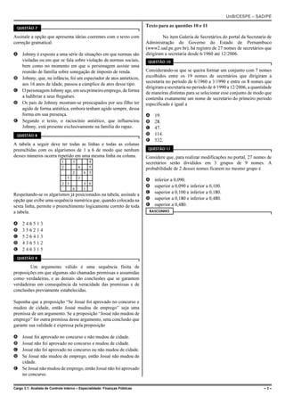 UnB/CESPE – SAD/PE

  QUESTÃO 7
                                                                             Texto para as questões 10 e 11

Assinale a opção que apresenta ideias coerentes com o texto com                       No item Galeria de Secretários do portal da Secretaria de
correção gramatical.                                                         Administração do Governo do Estado de Pernambuco
                                                                             (www2.sad.pe.gov.br), há registro de 27 nomes de secretários que
A Johnny é exposto a uma série de situações em que normas são                dirigiram a secretaria desde 6/1960 até 12/2006.
  violadas ou em que se fala sobre violação de normas sociais,                QUESTÃO 10
  bem como no momento em que o personagem assiste uma
  reunião de família sobre sonegação de imposto de renda.                    Considerando-se que se queira formar um conjunto com 7 nomes
B Johnny, que, na infância, foi um espectador de atos antiéticos,            escolhidos entre os 19 nomes de secretários que dirigiram a
                                                                             secretaria no período de 6/1960 a 3/1990 e entre os 8 nomes que
  aos 16 anos de idade, passou a cúmplice de atos desse tipo.
                                                                             dirigiram a secretaria no período de 4/1990 a 12/2006, a quantidade
C O personagem Johnny age, em seu primeiro emprego, de forma
                                                                             de maneiras distintas para se selecionar esse conjunto de modo que
  a ludibriar a seus freguêses.                                              contenha exatamente um nome de secretário do primeiro período
D Os pais de Johnny mostram-se preocupados por seu filho ter                 especificado é igual a
  agido de forma antiética, embora tenham agido sempre, dessa
  forma em sua presença.                                                     A   19.
E Segundo o texto, o raciocínio antiético, que influenciou                   B   28.
  Johnny, está presente exclusivamente na família do rapaz.                  C   47.
  QUESTÃO 8                                                                  D   114.
                                                                             E   532.
A tabela a seguir deve ter todas as linhas e todas as colunas
preenchidas com os algarismos de 1 a 6 de modo que nenhum                     QUESTÃO 11

desses números ocorra repetido em uma mesma linha ou coluna.                 Considere que, para realizar modificações no portal, 27 nomes de
                              1      3  4                                    secretários serão divididos em 3 grupos de 9 nomes. A
                              2     4   5                                    probabilidade de 2 desses nomes ficarem no mesmo grupo é
                                  2   6 3
                                5   3
                                                                             A   inferior a 0,090.
                              3 1     4 6
                                                                             B   superior a 0,090 e inferior a 0,100.
                                  6   1
Respeitando-se os algarismos já posicionados na tabela, assinale a           C   superior a 0,100 e inferior a 0,180.
opção que exibe uma sequência numérica que, quando colocada na               D   superior a 0,180 e inferior a 0,480.
sexta linha, permite o preenchimento logicamente correto de toda             E   superior a 0,480.
a tabela.                                                                     RASCUNHO


A    246513
B    356214
C    526413
D    436512
E    246315
  QUESTÃO 9

        Um argumento válido é uma sequência finita de
proposições em que algumas são chamadas premissas e assumidas
como verdadeiras, e as demais são conclusões que se garantem
verdadeiras em consequência da veracidade das premissas e de
conclusões previamente estabelecidas.

Suponha que a proposição “Se Josué foi aprovado no concurso e
mudou de cidade, então Josué mudou de emprego” seja uma
premissa de um argumento. Se a proposição “Josué não mudou de
emprego” for outra premissa desse argumento, uma conclusão que
garante sua validade é expressa pela proposição

A Josué foi aprovado no concurso e não mudou de cidade.
B Josué não foi aprovado no concurso e mudou de cidade.
C Josué não foi aprovado no concurso ou não mudou de cidade.
D Se Josué não mudou de emprego, então Josué não mudou de
  cidade.
E Se Josué não mudou de emprego, então Josué não foi aprovado
  no concurso.

Cargo 3.1: Analista de Controle Interno – Especialidade: Finanças Públicas                                                                  –3–
 