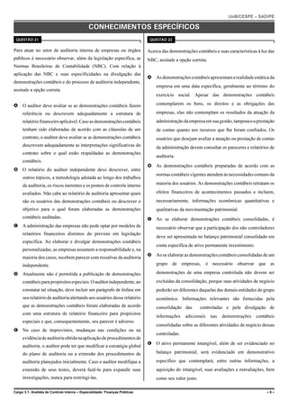 UnB/CESPE – SAD/PE

                                              CONHECIMENTOS ESPECÍFICOS
 QUESTÃO 21                                                                   QUESTÃO 22


Para atuar no setor de auditoria interna de empresas ou órgãos               Acerca das demonstrações contábeis e suas características à luz das
públicos é necessário observar, além da legislação específica, as            NBC, assinale a opção correta.
Normas Brasileiras de Contabilidade (NBC). Com relação à
aplicação das NBC e suas especificidades na divulgação das
                                                                             A As demonstrações contábeis apresentam a realidade estática da
demonstrações contábeis e do processo de auditoria independente,
                                                                                 empresa em uma data específica, geralmente ao término do
assinale a opção correta.
                                                                                 exercício social. Apesar das demonstrações contábeis

A O auditor deve avaliar se as demonstrações contábeis fazem                     contemplarem os bens, os direitos e as obrigações das

     referência ou descrevem adequadamente a estrutura de                        empresas, elas não contemplam os resultados da atuação da
     relatório financeiro aplicável. Caso as demonstrações contábeis             administração da empresa em sua gestão, tampouco a prestação
     tenham sido elaboradas de acordo com as cláusulas de um                     de contas quanto aos recursos que lhe foram confiados. Os
     contrato, o auditor deve avaliar se as demonstrações contábeis              usuários que desejam avaliar a atuação ou prestação de contas
     descrevem adequadamente as interpretações significativas do                 da administração devem consultar os pareceres e relatórios de
     contrato sobre o qual estão respaldadas as demonstrações
                                                                                 auditoria.
     contábeis.
                                                                             B As demonstrações contábeis preparadas de acordo com as
B O relatório do auditor independente deve descrever, entre
                                                                                 normas contábeis vigentes atendem às necessidades comuns da
     outros tópicos, a metodologia adotada ao longo dos trabalhos
     de auditoria, os riscos inerentes e os pontos de controle interno           maioria dos usuários. As demonstrações contábeis retratam os

     avaliados. Não cabe ao relatório de auditoria apresentar quais              efeitos financeiros de acontecimentos passados e incluem,
     são os usuários das demonstrações contábeis ou descrever o                  necessariamente, informações econômicas quantitativas e
     objetivo para o qual foram elaboradas as demonstrações                      qualitativas da movimentação patrimonial.
     contábeis auditadas.                                                    C Ao se elaborar demonstrações contábeis consolidadas, é
C A administração das empresas não pode optar por modelos de                     necessário observar que a participação dos não controladores
     relatórios financeiros distintos do previsto em legislação
                                                                                 deve ser apresentada no balanço patrimonial consolidado em
     específica. Ao elaborar e divulgar demonstrações contábeis
                                                                                 conta específica de ativo permanente investimento.
     personalizadas, as empresas assumem a responsabilidade e, na
                                                                             D Ao se elaborar as demonstrações contábeis consolidadas de um
     maioria dos casos, recebem parecer com ressalvas da auditoria
     independente.                                                               grupo de empresas,           é necessário observar que as

D Atualmente não é permitida a publicação de demonstrações                       demonstrações de uma empresa controlada não devem ser
     contábeis para propósitos especiais. O auditor independente, ao             excluídas da consolidação, porque suas atividades de negócio
     constatar tal situação, deve incluir um parágrafo de ênfase em              poderão ser diferentes daquelas das demais entidades do grupo
     seu relatório de auditoria alertando aos usuários desse relatório           econômico. Informações relevantes são fornecidas pela
     que as demonstrações contábeis foram elaboradas de acordo                   consolidação das        controladas e pela divulgação de
     com uma estrutura de relatório financeiro para propósitos
                                                                                 informações     adicionais    nas   demonstrações    contábeis
     especiais e que, consequentemente, seu parecer é adverso.
                                                                                 consolidadas sobre as diferentes atividades de negócio dessas
E No caso de imprevistos, mudanças nas condições ou na
                                                                                 controladas.
     evidência de auditoria obtida na aplicação de procedimentos de
                                                                             E O ativo permanente intangível, além de ser evidenciado no
     auditoria, o auditor pode ter que modificar a estratégia global
     do plano de auditoria ou a extensão dos procedimentos de                    balanço patrimonial, será evidenciado em demonstrativo

     auditoria planejados inicialmente. Caso o auditor modifique a               específico que contemplará, entre outras informações, a
     extensão de seus testes, deverá fazê-lo para expandir suas                  aquisição do intangível, suas avaliações e reavaliações, bem
     investigações, nunca para restringi-las.                                    como seu valor justo.

Cargo 3.1: Analista de Controle Interno – Especialidade: Finanças Públicas                                                                  –6–
 