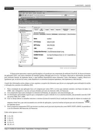 UnB/CESPE – SAD/PE

    QUESTÃO 46




                                                                                      Internet: <java.sun.com> (com adaptações).




         A figura acima apresenta o aspecto geral da página web gerada por um componente do ambiente GlassFish, de desenvolvimento
de aplicações J2EE, com vários elementos de interface gráfica indicadas pelo browser. Na figura, observam-se informações fornecidas
pelo elemento General, do Application Server, o qual também disponibiliza outros elementos, como JVM Settings e Logging. Observa-se
igualmente que, na árvore de ícones, estão disponíveis os elementos Enterprise Applications, Web Applications e Web Services.

A partir das informações acima, julgue os itens seguintes a respeito dos elementos que devem ser empregados para realização de tarefas
e utilização dos conceitos do ambiente J2EE.

I   Para a instalação de uma aplicação Java web composta por vários JSPs e servlets que realizam conexão a um banco de dados via
    JDBC, não é obrigatório o uso dos serviços ofertados por meio do elemento JDBC, de Resources.
II Um componente típico para instalação no elemento EJB Modules, de Aplications, terá uma terminação .jar.
III As informações apresentadas sugerem que o computador no qual o referido browser está funcionando, está aceitando conexões UDP
    nas portas 4848, 8181 e 8080.
IV Caso se deseje alterar os tamanhos máximos e mínimos da área de memória (heap) usada para alocação de objetos na instância de

      máquina virtual Java, que está executando esse servidor de aplicações, é possível realizar tal ajuste por meio do elemento ,
      do Application Server.
V     Para a criação de componentes J2EE que enviem e recebam emails por meio de protocolos como SMTP, POP3 e IMAP, recomenda-se
      o uso do elemento JMS Resources, de Resources.

Estão certos apenas os itens

A     I, II e III.
B     I, II e IV.
C     I, III e V.
D     II, IV e V.
E     III, IV e V.

Cargo 3.2: Analista de Controle Interno – Especialidade: Tecnologia da Informação                                                         – 10 –
 