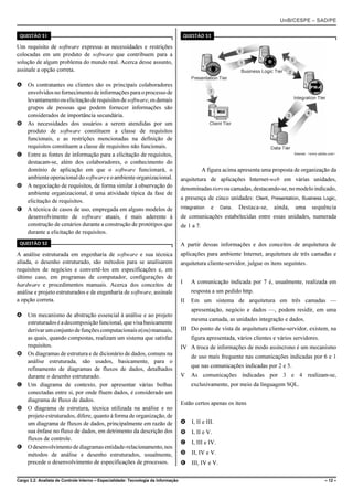 UnB/CESPE – SAD/PE

 QUESTÃO 51                                                                             QUESTÃO 53

Um requisito de software expressa as necessidades e restrições
colocadas em um produto de software que contribuem para a
solução de algum problema do mundo real. Acerca desse assunto,
assinale a opção correta.

A Os contratantes ou clientes são os principais colaboradores
  envolvidos no fornecimento de informações para o processo de
  levantamento ou elicitação de requisitos de software, os demais
  grupos de pessoas que podem fornecer informações são
  considerados de importância secundária.
B As necessidades dos usuários a serem atendidas por um
  produto de software constituem a classe de requisitos
  funcionais, e as restrições mencionadas na definição de
  requisitos constituem a classe de requisitos não funcionais.
C Entre as fontes de informação para a elicitação de requisitos,                                                                         Internet: <www.adobe.com>.

  destacam-se, além dos colaboradores, o conhecimento do
  domínio de aplicação em que o software funcionará, o                                          A figura acima apresenta uma proposta de organização da
  ambiente operacional do software e o ambiente organizacional.                     arquitetura de aplicações Internet-web em várias unidades,
D A negociação de requisitos, de forma similar à observação do                      denominadas tiers ou camadas, destacando-se, no modelo indicado,
  ambiente organizacional, é uma atividade típica da fase de
                                                                                    a presença de cinco unidades: Client, Presentation, Business Logic,
  elicitação de requisitos.
E A técnica de casos de uso, empregada em alguns modelos de                         Integration      e   Data .   Destaca-se,   ainda,   uma       sequência
  desenvolvimento de software atuais, é mais aderente à                             de comunicações estabelecidas entre essas unidades, numerada
  construção de cenários durante a construção de protótipos que                     de 1 a 7.
  durante a elicitação de requisitos.
 QUESTÃO 52                                                                         A partir dessas informações e dos conceitos de arquitetura de
A análise estruturada em engenharia de software e sua técnica                       aplicações para ambiente Internet, arquitetura de três camadas e
aliada, o desenho estruturado, são métodos para se analisarem                       arquitetura cliente-servidor, julgue os itens seguintes.
requisitos de negócios e convertê-los em especificações e, em
último caso, em programas de computador, configurações de
hardware e procedimentos manuais. Acerca dos conceitos de                           I     A comunicação indicada por 7 é, usualmente, realizada em
análise e projeto estruturados e de engenharia de software, assinale                      resposta a um pedido http.
a opção correta.                                                                    II    Em um sistema de arquitetura em três camadas —
                                                                                          apresentação, negócio e dados —, podem residir, em uma
A Um mecanismo de abstração essencial à análise e ao projeto
                                                                                          mesma camada, as unidades integração e dados.
  estruturados é a decomposição funcional, que visa basicamente
  derivar um conjunto de funções computacionais e(ou) manuais,                      III Do ponto de vista da arquitetura cliente-servidor, existem, na
  as quais, quando compostas, realizam um sistema que satisfaz                            figura apresentada, vários clientes e vários servidores.
  requisitos.                                                                       IV A troca de informações de modo assíncrono é um mecanismo
B Os diagramas de estrutura e de dicionário de dados, comuns na                           de uso mais frequente nas comunicações indicadas por 6 e 1
  análise estruturada, são usados, basicamente, para o
                                                                                          que nas comunicações indicadas por 2 e 5.
  refinamento de diagramas de fluxos de dados, detalhados
  durante o desenho estruturado.                                                    V     As comunicações indicadas por 3 e 4 realizam-se,
C Um diagrama de contexto, por apresentar várias bolhas                                   exclusivamente, por meio da linguagem SQL.
  conectadas entre si, por onde fluem dados, é considerado um
  diagrama de fluxo de dados.
                                                                                    Estão certos apenas os itens
D O diagrama de estrutura, técnica utilizada na análise e no
  projeto estruturados, difere, quanto à forma de organização, de
  um diagrama de fluxos de dados, principalmente em razão de                        A I, II e III.
  sua ênfase no fluxo de dados, em detrimento da descrição dos                      B I, II e V.
  fluxos de controle.
                                                                                    C I, III e IV.
E O desenvolvimento de diagramas entidade-relacionamento, nos
  métodos de análise e desenho estruturados, usualmente,                            D II, IV e V.
  precede o desenvolvimento de especificações de processos.                         E III, IV e V.

Cargo 3.2: Analista de Controle Interno – Especialidade: Tecnologia da Informação                                                                          – 12 –
 