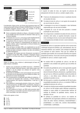 UnB/CESPE – SAD/PE

    QUESTÃO 54                                                                            QUESTÃO 56


                                                                                         A respeito do plano de teste, um registro do processo de
                                                                                         planejamento de testes de software, assinale a opção correta.


                                                                                         A O processo de planejamento de testes é usualmente descrito
                                                                                             em um plano de testes.
                                                                                         B Um plano de teste de software é um registro da execução de
                                              Internet: <www.dmsblog.burtongroup.com>.       um caso de teste de software.
Considerando a figura acima, que ilustra uma arquitetura lógica do                       C A automação de um teste de integração é mais facilmente
sistema gerenciador de banco de dados (SGBD) Oracle 11g, na qual                             empreendida que a de um teste de módulo.
se destacam elementos diversos, como, por exemplo, o uso de
tecnologias da XML, assinale a opção correta.                                            D A produção de scripts de teste deve preceder a eventual
                                                                                             construção de casos de teste.
A Entre os elementos indicados na figura, o dicionário de dados
                                                                                         E Ao se inspecionar o conteúdo de um plano de testes, devem-se
  de um SGBD está mais associado ao elemento Folders que ao
  elemento Metadata.                                                                         encontrar, entre outras, as seguintes descrições: escopo de
B O elemento ACLS (access control lists) é parte fundamental da                              testes, abordagens de teste, recursos para realização dos testes
  arquitetura de segurança de um SGBD como o Oracle.                                         e cronograma das atividades de teste a serem realizadas.
C A arquitetura física de arquivos (Files) de um SGBD como o
  Oracle, no que concerne ao armazenamento de registros em                                QUESTÃO 57
  grandes volumes, adere à organização na forma de tabelas de
  dispersão (hash tables).                                                               Qualidade de software é o grau para o qual um software possui uma
D O uso de bancos de dados XML, em complemento ao uso de                                 combinação desejável de atributos, que, adicionalmente, deve ser
  bancos de dados no modelo relacional, enfatiza a construção de
  modelos de dados orientados a objetos, mas não, a de modelos                           claramente definida, caso contrário, uma avaliação da qualidade
  de dados hierárquicos.                                                                 será realizada de modo intuitivo. Para que tais atributos de
E A linguagem XML Schema está mais diretamente associada às                              qualidade sejam medidos, faz-se necessário identificar um conjunto
  linguagens do tipo SQL DML, enquanto a linguagem XQuery
  associa-se, de forma mais direta, às linguagens do tipo SQL                            apropriado de métricas. Acerca dos conceitos gerais de medição de
  DDL.                                                                                   qualidade de software, assinale a opção correta.
    QUESTÃO 55
                                                                                         A No modelo IEEE de qualidade de software, um fator de
Julgue os seguintes itens, relativos à administração de banco de
dados Oracle e ADABAS.                                                                       qualidade é uma entidade mais genérica que um atributo de
                                                                                             qualidade.
I   Embora seja considerado um SGBD relacional, o ADABAS
    difere do modelo relacional clássico, entre outras razões, por                       B Os modelos de qualidade de software são organizados segundo
    permitir o uso de campos (ou colunas) de registros com                                   a perspectiva de que a qualidade do processo de
    múltiplas ocorrências.                                                                   desenvolvimento influencia, diretamente, a qualidade interna,
II No desenho do ADABAS, existe a preocupação com a provisão
    de elevado nível de abstração para seus modelos de dados, em                             que, por sua vez, influencia a qualidade externa do produto de
    detrimento do menor desempenho.                                                          software, e esta última exerce influência direta sobre a
III Para se gerenciarem a recuperação após falhas de instâncias e                            qualidade do produto em uso.
    o roolback de transações não comitadas, o Oracle mantém,
    respectivamente, dois registros independentes, o redo log e o                        C De forma geral, os modelos de qualidade da ISO são focados
    undo record.                                                                             na qualidade de produtos de software, e os modelos CMMI, na
IV Para estabelecer comunicação primária e direta com o Oracle,
    a fim de gerenciá-lo, um DBA Oracle, usualmente, emprega a                               qualidade do processo de software.
    interface gráfica Oracle Enterprise Manager, embasada em                             D O modelo de referência para medição de qualidade de produto
    tecnologia web.                                                                          de software da ISO propõe quatro diferentes perspectivas,
V Em uma instância do Oracle, um DBA pode encontrar tanto
    vários tablespaces associados a um único datafile quanto várias                          mediante as quais podem ser desenvolvidas métricas de
    tables associadas a um único tablespace.                                                 medição de atributos de qualidade interna, externa, de
                                                                                             operação e de uso.
Estão certos apenas os itens
                                                                                         E Os atributos de qualidade de software, nos modelos de
A     I e II.                                                                                qualidade ISO, são organizados conforme seis características,
B     I e III.
                                                                                             sendo três delas internas (eficiência, manutenabilidade e
C     II e IV.
D     III e V.                                                                               portabilidade) e as outras três, externas (funcionalidade,
E     IV e V.                                                                                confiabilidade e usabilidade).

Cargo 3.2: Analista de Controle Interno – Especialidade: Tecnologia da Informação                                                                      – 13 –
 