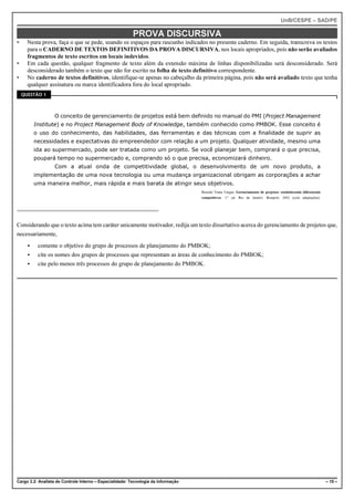 UnB/CESPE – SAD/PE

                                                          PROVA DISCURSIVA
•     Nesta prova, faça o que se pede, usando os espaços para rascunho indicados no presente caderno. Em seguida, transcreva os textos
      para o CADERNO DE TEXTOS DEFINITIVOS DA PROVA DISCURSIVA, nos locais apropriados, pois não serão avaliados
      fragmentos de texto escritos em locais indevidos.
•     Em cada questão, qualquer fragmento de texto além da extensão máxima de linhas disponibilizadas será desconsiderado. Será
      desconsiderado também o texto que não for escrito na folha de texto definitivo correspondente.
•     No caderno de textos definitivos, identifique-se apenas no cabeçalho da primeira página, pois não será avaliado texto que tenha
      qualquer assinatura ou marca identificadora fora do local apropriado.
    QUESTÃO 1




                  O conceito de gerenciamento de projetos está bem definido no manual do PMI (Project Management
          Institute) e no Project Management Body of Knowledge, também conhecido como PMBOK. Esse conceito é
          o uso do conhecimento, das habilidades, das ferramentas e das técnicas com a finalidade de suprir as
          necessidades e expectativas do empreendedor com relação a um projeto. Qualquer atividade, mesmo uma
          ida ao supermercado, pode ser tratada como um projeto. Se você planejar bem, comprará o que precisa,
          poupará tempo no supermercado e, comprando só o que precisa, economizará dinheiro.
                  Com a atual onda de competitividade global, o desenvolvimento de um novo produto, a
          implementação de uma nova tecnologia ou uma mudança organizacional obrigam as corporações a achar
          uma maneira melhor, mais rápida e mais barata de atingir seus objetivos.
                                                                                    Ricardo Viana Vargas. Gerenciamento de projetos: estabelecendo diferenciais
                                                                                    competitivos. 3.ª ed. Rio de Janeiro: Brasport, 2002 (com adaptações).




Considerando que o texto acima tem caráter unicamente motivador, redija um texto dissertativo acerca do gerenciamento de projetos que,
necessariamente,
      <    comente o objetivo do grupo de processos de planejamento do PMBOK;
      <    cite os nomes dos grupos de processos que representam as áreas de conhecimento do PMBOK;
      <    cite pelo menos três processos do grupo de planejamento do PMBOK.




Cargo 3.2: Analista de Controle Interno – Especialidade: Tecnologia da Informação                                                                                 – 15 –
 