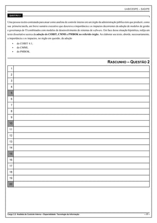 UnB/CESPE – SAD/PE

  QUESTÃO 2


Uma pessoa recém-contratada para atuar como analista de controle interno em um órgão da administração pública tem que produzir, como
sua primeira tarefa, um breve sumário executivo que descreva a importância e os impactos decorrentes da adoção de modelos de gestão
e governança de TI combinados com modelos de desenvolvimento de sistemas de software. Em face dessa situação hipotética, redija um
texto dissertativo acerca da adoção do COBIT, CMMI e PMBOK no referido órgão. Ao elaborar seu texto, aborde, necessariamente,
a importância e os impactos, no órgão em questão, da adoção
     <    do COBIT 4.1;
     <    do CMMI;
     <    do PMBOK.



                                                                                            RASCUNHO – QUESTÃO 2
   1

   2

   3

   4

   5

   6

   7

   8

   9

  10

  11

  12

  13

  14

  15

  16

  17

  18

  19

  20




Cargo 3.2: Analista de Controle Interno – Especialidade: Tecnologia da Informação                                              – 17 –
 