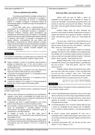 UnB/CESPE – SAD/PE

Texto para as questões 4 e 5                                                                        Texto para as questões 6 e 7

                 Ética na administração pública                                                                 Tudo bem filho, todo mundo faz isso
 1             O arcabouço legal brasileiro é pródigo em dispositivos
     que, se fielmente observados, minimizariam a corrupção, o                                       1             Johnny tinha seis anos de idade e estava em
     desperdício e a malversação de recursos. A Constituição                                             companhia do pai quando este foi flagrado ao dirigir em
 4   Federal e a Estadual consagram os princípios básicos da                                             excesso de velocidade. O pai entregou ao guarda, junto à sua
     administração pública e estabelecem regras de transparência e                                   4   carteira de motorista, uma nota de vinte dólares. “Está tudo
     escrutínio público.                                                                                 bem, filho”, disse ele quando voltaram à estrada. “Todo mundo
 7             O que falta, então, para o desenvolvimento e a
                                                                                                         faz isso!”
     consolidação da conduta ética na administração pública
     brasileira, já que a codificação normativa é adequada e                                         7             Quando Johnny tinha oito anos, deixaram que
10   suficiente? Podemos enumerar quatro providências que                                                assistisse a uma reunião de família, dirigida pelo tio George, a
     contribuiriam, sobremaneira, para esse objetivo: 1) divulgação                                      respeito das maneiras mais seguras de sonegar o imposto de
     ampla das normas que regem a administração pública, para não                                   10   renda. “Está tudo bem, garoto”, disse o tio. “Todo mundo faz
13   se tornarem “letra morta”; 2) educação e treinamento dos                                            isso!”
     agentes públicos, principalmente dos que detêm mais
                                                                                                                   Aos nove anos, a mãe levou-o, pela primeira vez, ao
     autoridade; 3) mecanismos de controle eficientes e eficazes,
16   capazes de detectar tempestivamente procedimentos irregulares                                  13   teatro. O bilheteiro não conseguia arranjar lugares até que a
     e suas causas e de propor correções; e 4) órgãos corregedores                                       mãe de Johnny lhe deu, por fora, cinco dólares. “Tudo bem,
     comprometidos com a punição exemplar daqueles que                                                   filho”, disse ela. “Todo mundo faz isso!”
19   cometem irregularidades.                                                                       16             Aos dezesseis anos, Johnny arranjou seu primeiro
                     Pedro Gabril Kenne da Silva. Internet: <www.sindaf.com.br> (com adaptações).
                                                                                                         emprego. Nas férias de verão, trabalhou em um supermercado.
  QUESTÃO 4                                                                                              Seu trabalho: pôr os morangos maduros demais no fundo das
Com respeito às informações veiculadas pelo texto e tendo em vista                                  19   caixas e os bons em cima, para ludibriar o freguês. “Tudo bem,
seus aspectos textuais e gramaticais, assinale a opção correta.                                          garoto”, disse o gerente. “Todo mundo faz isso!”
                                                                                                                   Quando Johnny tinha 19 anos, um dos colegas mais
A Pode-se substituir o trecho “O arcabouço legal brasileiro é                                       22   adiantados lhe ofereceu, por cinquenta dólares, as questões que
  pródigo em dispositivos que” (R.1-2), sem se alterar o seu                                             iam cair na prova. “ Tudo bem garoto”, disse ele. “Todo
  sentido original, por O conjunto de leis brasileiras é generoso
                                                                                                         mundo faz isso!”
  em dispositivos que.
B Para o autor do texto, é necessário criar mais dispositivos                                       25             Flagrado colando, Johnny foi expulso da sala e voltou
  legais que coíbam a falta de ética no serviço público.                                                 para casa com o rabo entre as pernas. “Como você pôde fazer
C A expressão “Constituição Federal” (R.3-4) é grafada com letra                                         isso com sua mãe e comigo?”, disse o pai. “Você nunca
  maiúscula por ser substantivo.                                                                    28   aprendeu estas coisas em casa!”. Se há uma coisa que o mundo
D No texto, a expressão ‘letra morta’ (R.13) significa lei que é                                         adulto não pode tolerar é um garoto que cola nos exames...
  respeitada, embora não exista mais.                                                                                      Kenneth Blanchard e Norman Vincent Peale. O poder da administração
E As palavras “pública” (R.5) e “órgãos” (R.17) são acentuadas de                                                          ética. Rio de Janeiro: Record, 1988 (com adaptações).

  acordo com a mesma regra de acentuação gráfica.                                                    QUESTÃO 6
  QUESTÃO 5
                                                                                                    Com relação às ideias e aos aspectos textuais e gramaticais do texto
Acerca das ideias e dos aspectos textuais e gramaticais do texto,                                   acima, assinale a opção correta.
assinale a opção correta.
                                                                                                    A O texto é predominatemente dissertativo, uma vez que expõe
A Todos os itens referentes às providências que contribuiriam,
  segundo o autor, para a consolidação da conduta ética na                                            ideias e as discute em um fluxo lógico-argumentativo coerente.
  administração pública exercem a função de complementos da                                         B O texto evidencia que a construção interna de valores éticos
  forma verbal “contribuiriam” (R.11).                                                                depende do estímulo e da educação recebida durante a
B A pergunta que inicia o segundo parágrafo é um recurso                                              formação de uma criança.
  retórico muito frequente em textos de natureza oficial.
                                                                                                    C A exclusão da palavra “este” no trecho “Johnny tinha seis anos
C Seria mantida a correção gramatical do trecho “estabelecem
                                                                                                      e estava em companhia do pai quando este foi flagrado”
  regras de transparência e escrutínio público” (R.5-6)
  reescrevendo-o da seguinte maneira: estabelecem regras de                                           (R.1-2), mantém o sentido original e a correção gramatical do
  transparência e escrutínio públicas.                                                                texto.
D As vírgulas no trecho “O que falta, então, para o                                                 D Os autores iniciam vários parágrafos do texto com a
  desenvolvimento” (R.7) justificam-se pela existência de uma                                         informação sobre a idade do personagem, para mostrar como
  intercalação na frase.                                                                              era incomum acontecerem episódios ligados a decisões éticas
E Subentende-se do texto que o objetivo a que se refere o autor
                                                                                                      em sua vida.
  em “Podemos enumerar quatro providências que contribuiriam,
  sobremaneira, para esse objetivo” (R.10-11) é a criação de                                        E A referência do pronome “lhe” em “lhe deu, por fora, cinco
  novas leis.                                                                                         dólares” (R.14) é “Johnny” (R.14).


Cargo 3.2: Analista de Controle Interno – Especialidade: Tecnologia da Informação                                                                                                      –2–
 