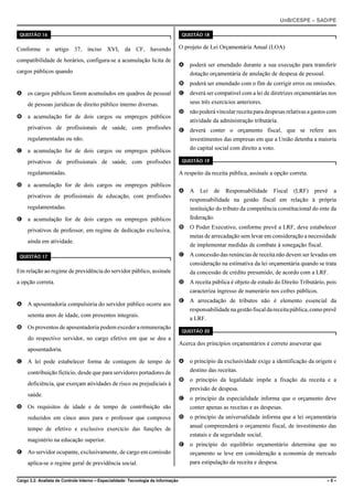 UnB/CESPE – SAD/PE

 QUESTÃO 16                                                                          QUESTÃO 18


Conforme o artigo 37, inciso XVI, da CF, havendo                                    O projeto de Lei Orçamentária Anual (LOA)

compatibilidade de horários, configura-se a acumulação lícita de
                                                                                    A   poderá ser emendado durante a sua execução para transferir
cargos públicos quando                                                                  dotação orçamentária de anulação de despesa de pessoal.
                                                                                    B   poderá ser emendado com o fim de corrigir erros ou omissões.
A os cargos públicos forem acumulados em quadros de pessoal                         C   deverá ser compatível com a lei de diretrizes orçamentárias nos
     de pessoas jurídicas de direito público interno diversas.                          seus três exercícios anteriores.
                                                                                    D   não poderá vincular receita para despesas relativas a gastos com
B a acumulação for de dois cargos ou empregos públicos
                                                                                        atividade da administração tributária.
     privativos de profissionais de saúde, com profissões                           E   deverá conter o orçamento fiscal, que se refere aos
     regulamentadas ou não.                                                             investimentos das empresas em que a União detenha a maioria
C a acumulação for de dois cargos ou empregos públicos                                  do capital social com direito a voto.

     privativos de profissionais de saúde, com profissões                            QUESTÃO 19

     regulamentadas.                                                                A respeito da receita pública, assinale a opção correta.

D a acumulação for de dois cargos ou empregos públicos
                                                                                    A   A    Lei   de   Responsabilidade     Fiscal   (LRF)    prevê   a
     privativos de profissionais de educação, com profissões
                                                                                        responsabilidade na gestão fiscal em relação à própria
     regulamentadas.                                                                    instituição do tributo da competência constitucional do ente da
E a acumulação for de dois cargos ou empregos públicos                                  federação.
                                                                                    B   O Poder Executivo, conforme prevê a LRF, deve estabelecer
     privativos de professor, em regime de dedicação exclusiva,
                                                                                        metas de arrecadação sem levar em consideração a necessidade
     ainda em atividade.
                                                                                        de implementar medidas de combate à sonegação fiscal.
 QUESTÃO 17                                                                         C   A concessão das renúncias de receita não devem ser levadas em
                                                                                        consideração na estimativa da lei orçamentária quando se trata
Em relação ao regime de previdência do servidor público, assinale                       da concessão de crédito presumido, de acordo com a LRF.
a opção correta.                                                                    D   A receita pública é objeto de estudo do Direito Tributário, pois
                                                                                        caracteriza ingresso de numerário nos cofres públicos.
                                                                                    E   A arrecadação de tributos não é elemento essencial da
A A aposentadoria compulsória do servidor público ocorre aos
                                                                                        responsabilidade na gestão fiscal da receita pública, como prevê
     setenta anos de idade, com proventos integrais.
                                                                                        a LRF.
B Os proventos de aposentadoria podem exceder a remuneração
                                                                                     QUESTÃO 20
     do respectivo servidor, no cargo efetivo em que se deu a
                                                                                    Acerca dos princípios orçamentários é correto asseverar que
     aposentadoria.

C A lei pode estabelecer forma de contagem de tempo de                              A   o princípio da exclusividade exige a identificação da origem e
     contribuição fictício, desde que para servidores portadores de                     destino das receitas.
                                                                                    B   o princípio da legalidade impõe a fixação da receita e a
     deficiência, que exerçam atividades de risco ou prejudiciais à
                                                                                        previsão de despesa.
     saúde.
                                                                                    C   o princípio da especialidade informa que o orçamento deve
D Os requisitos de idade e de tempo de contribuição são                                 conter apenas as receitas e as despesas.
     reduzidos em cinco anos para o professor que comprove                          D   o princípio da universalidade informa que a lei orçamentária
                                                                                        anual compreenderá o orçamento fiscal, de investimento das
     tempo de efetivo e exclusivo exercício das funções de
                                                                                        estatais e da seguridade social.
     magistério na educação superior.
                                                                                    E   o princípio do equilíbrio orçamentário determina que no
E Ao servidor ocupante, exclusivamente, de cargo em comissão                            orçamento se leve em consideração a economia de mercado
     aplica-se o regime geral de previdência social.                                    para estipulação da receita e despesa.


Cargo 3.2: Analista de Controle Interno – Especialidade: Tecnologia da Informação                                                                   –5–
 