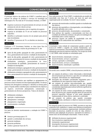 UnB/CESPE – SAD/PE


                                              CONHECIMENTOS ESPECÍFICOS
 QUESTÃO 21                                                                          QUESTÃO 25

O principal objetivo das práticas do COBIT é contribuir para o                      Para cada processo de TI do COBIT, é estabelecido um modelo de
sucesso da entrega de produtos e serviços de tecnologia da                          maturidade com base em 5 níveis, por meio do qual uma
informação (TI). Na visão do IT Governance Institute, o COBIT                       organização pode ser avaliada. No nível 3 desse modelo,

                                                                                    A processos são monitorados e medidos quando os resultados não
A organiza os processos de gerenciamento de serviços em uma                           são efetivos.
  estrutura de ciclo de vida de serviço.                                            B processos são esporádicos e desorganizados, com abordagens
B estabelece relacionamentos com os requisitos do negócio.                            de gestão aplicadas caso a caso.
C organiza as atividades de TI em um modelo de processos                            C processos são padronizados, documentados e comunicados.
  específico.                                                                       D boas práticas são seguidas e automatizadas com base em
                                                                                      resultados de melhorias contínuas e de ações de modelagem de
D identifica os principais recursos de um projeto para prover                         maturidade junto a outras empresas.
  mais investimento.                                                                E processos seguem um padrão de regularidade com alta
E identifica 35 processos de TI e os distribui em domínios.                           dependência do conhecimento dos indivíduos.
 QUESTÃO 22                                                                          QUESTÃO 26

Conforme o IT Governance Institute, as cinco áreas foco do                          Constelação é uma coleção de componentes gerada a partir do
COBIT, que sustentam o núcleo da governança de TI, são                              framework CMMI e engloba um modelo fundamental, seus
                                                                                    materiais de treinamento e documentação relacionada a avaliações,
                                                                                    abrangendo uma área de interesse específica. No escopo da versão
A apoio da alta gestão, agregação de valor, gerenciamento de                        1.2 do CMMI, estão incluídas as constelações para
  risco, gerenciamento de recursos e medição de desempenho.
B apoio da alta gestão, agregação de valor, gerenciamento de                        A   desenvolvimento, manutenção e serviços.
  escopo, gerenciamento de recursos e medição de desempenho.                        B   desenvolvimento, serviços e aquisições.
C alinhamento estratégico, gerenciamento de risco,                                  C   serviços, aquisições e contratações.
  gerenciamento da qualidade, gerenciamento de recursos e                           D   desenvolvimento, serviços e contratações.
                                                                                    E   desenvolvimento, manutenção e qualidade.
  medição de desempenho.
D alinhamento estratégico, agregação de valor, gerenciamento de                      QUESTÃO 27

  tempo, gerenciamento de recursos e medição de desempenho.                         De acordo com o modelo CMMI, a área de processo consiste em
E alinhamento estratégico, agregação de valor, gerenciamento de
  risco, gerenciamento de recursos e medição de desempenho.                         A um conjunto de práticas e metas relacionadas a determinada
                                                                                      área de processo que descreve o que deve ser realizado para
 QUESTÃO 23                                                                           assegurar efetivamente sua implementação.
                                                                                    B descrições das atividades consideradas importantes para o
O COBIT possui domínios que espelham os agrupamentos de
                                                                                      atendimento de suas respectivas metas específicas.
processos usuais existentes em uma organização padrão. Um desses                    C um conjunto de práticas inter-relacionadas que, quando
domínios tem abrangência estratégica e identifica as formas pelas                     executadas coletivamente, satisfazem um conjunto de metas
quais a TI pode melhor contribuir para o atendimento dos objetivos                    consideradas importantes para realizar melhorias significativas
de negócio, envolvendo planejamento, comunicação e                                    em determinada área.
gerenciamento em diversas perspectivas. Trata-se do domínio                         D um conjunto de metas comuns compartilhadas por múltiplas
                                                                                      áreas de processo que, quando atingidas dentro de uma área de
A    alinhamento estratégico.                                                         processo específica, indicam se está sendo planejada e
                                                                                      implementada de forma efetiva, replicável e controlada.
B    aquisição e implementação.                                                     E um conjunto de práticas que, quando executadas
C    planejamento e estratégia.                                                       individualmente, satisfazem os objetivos maiores do modelo.
D    planejamento e organização.                                                     QUESTÃO 28
E    monitoramento e avaliação.
                                                                                    Na categoria gestão de processo do CMMI, encontra-se uma área
 QUESTÃO 24                                                                         responsável por estabelecer e manter uma biblioteca (re)utilizável
                                                                                    de componentes do processo organizacional, incluindo políticas,
Faz parte do domínio monitoramento e avaliação do COBIT o                           descrições de processos, modelos de ciclos de vida, critérios e
processo                                                                            diretrizes para adaptação do processo, repositório de métricas, e
                                                                                    demais itens de documentação relacionados. Trata-se da área
A    fornecer governança para a TI.
B    garantir a continuidade dos serviços.                                          A   definição do processo organizacional.
                                                                                    B   foco no processo organizacional.
C    gerenciar mudanças.
                                                                                    C   treinamento organizacional.
D    gerenciar problemas.                                                           D   desempenho do processo organizacional.
E    avaliar e gerenciar riscos de TI.                                              E   inovação e disseminação organizacional.

Cargo 3.2: Analista de Controle Interno – Especialidade: Tecnologia da Informação                                                                 –6–
 