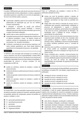 UnB/CESPE – SAD/PE

 QUESTÃO 29                                                                          QUESTÃO 32

O modelo CMMI permite que cada uma de suas áreas de processo                        Entre as 5 publicações que compõem o núcleo da ITIL, a
seja implementada de forma independente e evolutiva, agrupando                      publicação operação de serviço
suas práticas genéricas e específicas em seis níveis de capacitação.
No nível 4 do referido modelo, o processo                                           A orienta, por meio de princípios, práticas e métodos de
                                                                                      gerenciamento da qualidade, como realizar, sistematicamente,
                                                                                      melhorias incrementais em larga escala na qualidade dos
A é gerenciado e adaptado a partir de um conjunto de processos
                                                                                      serviços.
  padronizados da organização que, por sua vez, também
                                                                                    B dispõe sobre como efetivar a transição de serviços novos e
  evoluem continuamente.
                                                                                      modificados para operações implementadas, detalhando os
B é planejado e executado de acordo com políticas                                     processos de planejamento e suporte à transição,
  organizacionais, utiliza pessoal habilitado e recursos                              gerenciamento de mudanças, gerenciamento da configuração
  adequados para gerar saídas de forma controlada e que envolva                       e dos ativos de serviço, gerenciamento da liberação e da
  os grupos interessados adequados.                                                   distribuição, teste e validação de serviço, avaliação e
C satisfaz todas as metas específicas de sua área de processo.                        gerenciamento do conhecimento.
D é quantitativamente gerenciado e adaptado para contribuir com                     C descreve a fase do ciclo de vida do gerenciamento de serviço
  os objetivos projetados e atuais do negócio, focado na                              responsável pelas atividades do dia a dia, orientando sobre
  melhoria contínua de desempenho por meio de melhorias                               como garantir a entrega e o suporte a serviços de forma
  incrementais e de inovações tecnológicas.                                           eficiente e eficaz, detalhando os processos de gerenciamento
                                                                                      de eventos, incidentes, problemas, acesso e execução de
E é definido e controlado por meio de técnicas estatísticas e de
                                                                                      requisições.
  outros métodos quantitativos, que visam atingir objetivos
                                                                                    D determina como as políticas e os processos de gerenciamento
  quantificáveis de desempenho de processo e de qualidade.                            de serviço podem ser desenhados, desenvolvidos e
 QUESTÃO 30                                                                           implementados como ativos estratégicos ao longo do ciclo de
                                                                                      vida de serviço.
A SOFTEX, uma associação para promoção da excelência do                             E fornece orientação para o desenho e desenvolvimento dos
software brasileiro, tem sob sua responsabilidade o modelo MPS                        produtos e serviços para os processos de gerenciamento de
(melhoria de processo do software), que baseia-se nos conceitos de                    serviços, detalhando aspectos do gerenciamento do catálogo de
maturidade e capacidade de processo para melhoria da qualidade e                      serviços, do nível de serviço, da capacidade, da
produtividade de software e serviços correlatos. Os três                              disponibilidade, da continuidade, da segurança da informação
componentes do MPS são                                                                e dos fornecedores.
                                                                                     QUESTÃO 33
A modelo de referência, método de avaliação e modelo de
  desenvolvimento.                                                                  Os processos de gerenciamento da disponibilidade e gerenciamento
                                                                                    de problema, no modelo ITIL, são tratados, respectivamente, nas
B modelo de referência, modelo de desenvolvimento e modelo de
                                                                                    publicações
  manutenção.
C modelo de aquisição, modelo de desenvolvimento e modelo de                        A   estratégia de serviço e desenho de serviço.
  manutenção.                                                                       B   desenho de serviço e transição de serviço.
D modelo de aquisição, método de avaliação e modelo de                              C   transição de serviço e operação de serviço.
  desenvolvimento.                                                                  D   desenho de serviço e operação de serviço.
E modelo de referência, método de avaliação e modelo de                             E   operação de serviço e melhoria de serviço continuada.
  negócio.
                                                                                     QUESTÃO 34
 QUESTÃO 31
                                                                                    No modelo ITIL, o desenvolvimento da estratégia deve levar em
No modelo MPS, o nível de maturidade composto pelos processos                       consideração o estilo de gestão organizacional dominante na
de gerência de projetos, gerência de requisitos, aquisição, garantia                empresa, pois ele poderá ser crucial na concepção da estrutura
da qualidade, gerência de configuração, gerência de portfólio de                    organizacional mais adequada para o serviço. Assinale a opção que
projetos e medição é o nível                                                        apresenta os estágios similares a níveis de maturidade referentes aos
                                                                                    estilos de gestão do referido modelo.
A B – gerenciado quantitativamente.
                                                                                    A   rede, diretivo, delegação, coordenação e colaboração
B G – parcialmente gerenciado.
                                                                                    B   rede, estratégico, delegação, coordenação e integração
C F – gerenciado.
                                                                                    C   organização, estratégico, delegação, coordenação e integração
D E – parcialmente definido.                                                        D   organização, diretivo, delegação, coordenação e colaboração
E D – largamente definido.                                                          E   organização, estratégico, delegação, gerenciado e colaboração

Cargo 3.2: Analista de Controle Interno – Especialidade: Tecnologia da Informação                                                                   –7–
 