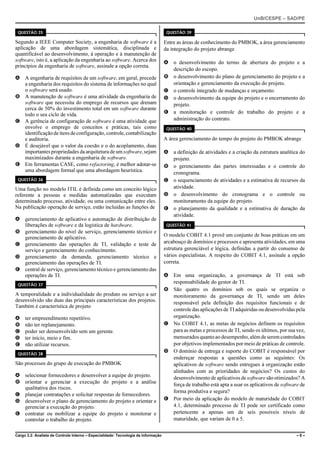 UnB/CESPE – SAD/PE

 QUESTÃO 35                                                                          QUESTÃO 39

Segundo a IEEE Computer Society, a engenharia de software é a                       Entre as áreas de conhecimento do PMBOK, a área gerenciamento
aplicação de uma abordagem sistemática, disciplinada e                              da integração do projeto abrange
quantificável ao desenvolvimento, à operação e à manutenção de
software, isto é, a aplicação da engenharia ao software. Acerca dos                 A o desenvolvimento do termo de abertura do projeto e a
princípios da engenharia de software, assinale a opção correta.
                                                                                      descrição do escopo.
A A engenharia de requisitos de um software, em geral, precede                      B o desenvolvimento do plano de gerenciamento do projeto e a
  a engenharia dos requisitos do sistema de informações no qual                       orientação e gerenciamento da execução do projeto.
  o software será usado.                                                            C o controle integrado de mudanças e orçamento.
B A manutenção de software é uma atividade da engenharia de                         D o desenvolvimento da equipe do projeto e o encerramento do
  software que necessita do emprego de recursos que drenam                            projeto.
  cerca de 50% do investimento total em um software durante
  todo o seu ciclo de vida.                                                         E a monitoração e controle do trabalho do projeto e a
C A gerência de configuração de software é uma atividade que                          administração do contrato.
  envolve o emprego de conceitos e práticas, tais como                               QUESTÃO 40
  identificação de itens de configuração, controle, contabilização
  e auditoria.                                                                      A área gerenciamento do tempo do projeto do PMBOK abrange
D É desejável que o valor da coesão e o do acoplamento, duas
  importantes propriedades da arquitetura de um software, sejam                     A a definição de atividades e a criação da estrutura analítica do
  maximizados durante a engenharia de software.                                       projeto.
E Em ferramentas CASE, como refactoring, é melhor adotar-se                         B o gerenciamento das partes interessadas e o controle do
  uma abordagem formal que uma abordagem heurística.                                  cronograma.
 QUESTÃO 36                                                                         C o sequenciamento de atividades e a estimativa de recursos da
Uma função no modelo ITIL é definida como um conceito lógico                          atividade.
referente a pessoas e medidas automatizadas que executam                            D o desenvolvimento do cronograma e o controle ou
determinado processo, atividade, ou uma comunicação entre eles.                       monitoramento da equipe do projeto.
Na publicação operação de serviço, estão incluídas as funções de                    E o planejamento da qualidade e a estimativa de duração da
                                                                                      atividade.
A gerenciamento de aplicativo e automação de distribuição de
  liberações de software e da logística de hardware.                                 QUESTÃO 41
B gerenciamento do nível de serviço, gerenciamento técnico e
  gerenciamento de aplicativo.                                                      O modelo COBIT 4.1 provê um conjunto de boas práticas em um
C gerenciamento das operações de TI, validação e teste de                           arcabouço de domínios e processos e apresenta atividades, em uma
  serviço e gerenciamento do conhecimento.                                          estrutura gerenciável e lógica, definidas a partir do consenso de
D gerenciamento da demanda, gerenciamento técnico e                                 vários especialistas. A respeito do COBIT 4.1, assinale a opção
  gerenciamento das operações de TI.                                                correta.
E central de serviço, gerenciamento técnico e gerenciamento das
  operações de TI.                                                                  A Em uma organização, a governança de TI está sob
 QUESTÃO 37
                                                                                      responsabilidade do gestor de TI.
                                                                                    B São quatro os domínios sob os quais se organiza o
A temporalidade e a individualidade do produto ou serviço a ser                       monitoramento da governança de TI, sendo um deles
desenvolvido são duas das principais características dos projetos.                    responsável pela definição dos requisitos funcionais e de
Também é característica de projeto
                                                                                      controle das aplicações de TI adquiridas ou desenvolvidas pela
A    ter empreendimento repetitivo.                                                   organização.
B    não ter replanejamento.                                                        C No COBIT 4.1, as metas de negócios definem os requisitos
C    poder ser densenvolvido sem um gerente.                                          para as metas e processos de TI, sendo os últimos, por sua vez,
D    ter início, meio e fim.                                                          mensurados quanto ao desempenho, além de serem controlados
E    não utilizar recursos.                                                           por objetivos implementados por meio de práticas de controle.
 QUESTÃO 38
                                                                                    D O domínio de entrega e suporte do COBIT é responsável por
                                                                                      endereçar respostas a questões como as seguintes: Os
São processos do grupo de execução do PMBOK                                           aplicativos de software sendo entregues à organização estão
                                                                                      alinhados com as prioridades de negócios? Os custos do
A selecionar fornecedores e desenvolver a equipe do projeto.                          desenvolvimento de aplicativos de software são otimizados? A
B orientar e gerenciar a execução do projeto e a análise
                                                                                      força de trabalho está apta a usar os aplicativos de software de
  qualitativa dos riscos.
                                                                                      forma produtiva e segura?
C planejar contratações e solicitar respostas de fornecedores.
D desenvolver o plano de gerenciamento do projeto e orientar e                      E Por meio da aplicação do modelo de maturidade do COBIT
  gerenciar a execução do projeto.                                                    4.1, determinado processo de TI pode ser certificado como
E contratar ou mobilizar a equipe do projeto e monitorar e                            pertencente a apenas um de seis possíveis níveis de
  controlar o trabalho do projeto.                                                    maturidade, que variam de 0 a 5.


Cargo 3.2: Analista de Controle Interno – Especialidade: Tecnologia da Informação                                                                 –8–
 