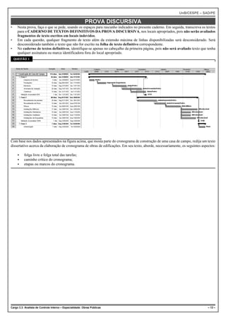 UnB/CESPE – SAD/PE

                                                          PROVA DISCURSIVA
•     Nesta prova, faça o que se pede, usando os espaços para rascunho indicados no presente caderno. Em seguida, transcreva os textos
      para o CADERNO DE TEXTOS DEFINITIVOS DA PROVA DISCURSIVA, nos locais apropriados, pois não serão avaliados
      fragmentos de texto escritos em locais indevidos.
•     Em cada questão, qualquer fragmento de texto além da extensão máxima de linhas disponibilizadas será desconsiderado. Será
      desconsiderado também o texto que não for escrito na folha de texto definitivo correspondente.
•     No caderno de textos definitivos, identifique-se apenas no cabeçalho da primeira página, pois não será avaliado texto que tenha
      qualquer assinatura ou marca identificadora fora do local apropriado.
    QUESTÃO 1




Com base nos dados apresentados na figura acima, que mosta parte do cronograma de construção de uma casa de campo, redija um texto
dissertativo acerca da elaboração de cronograma de obras de edificações. Em seu texto, aborde, necessariamente, os seguintes aspectos:

      <   folga livre e folga total das tarefas;
      <   caminho crítico do cronograma;
      <   etapas ou marcos do cronograma.




Cargo 3.3: Analista de Controle Interno – Especialidade: Obras Públicas                                                          – 13 –
 