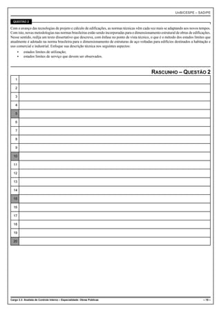 UnB/CESPE – SAD/PE

  QUESTÃO 2

Com o avanço das tecnologias de projeto e cálculo de edificações, as normas técnicas vêm cada vez mais se adaptando aos novos tempos.
Com isto, novas metodologias nas normas brasileiras estão sendo incorporadas para o dimensionamento estrutural de obras de edificações.
Nesse sentido, redija um texto dissertativo que descreva, com ênfase no ponto de vista técnico, o que é o método dos estados limites que
atualmente é adotado na norma brasileira para o dimensionamento de estruturas de aço voltadas para edifícios destinados a habitação e
uso comercial e industrial. Enfoque sua descrição técnica nos seguintes aspectos:
     <    estados limites de utilização;
     <    estados limites de serviço que devem ser observados.



                                                                                               RASCUNHO – QUESTÃO 2
   1

   2

   3

   4

   5

   6

   7

   8

   9

  10

  11

  12

  13

  14

  15

  16

  17

  18

  19

  20




Cargo 3.3: Analista de Controle Interno – Especialidade: Obras Públicas                                                            – 15 –
 
