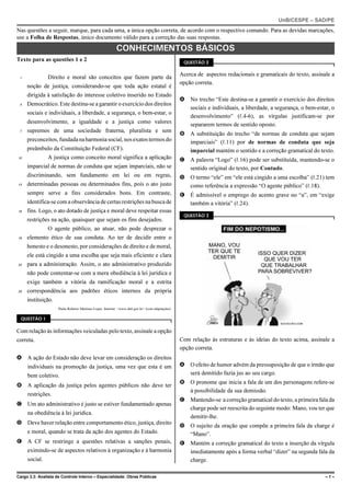 UnB/CESPE – SAD/PE
Nas questões a seguir, marque, para cada uma, a única opção correta, de acordo com o respectivo comando. Para as devidas marcações,
use a Folha de Respostas, único documento válido para a correção das suas respostas.
                                                           CONHECIMENTOS BÁSICOS
Texto para as questões 1 e 2                                                                        QUESTÃO 2


 1             Direito e moral são conceitos que fazem parte da                                    Acerca de aspectos redacionais e gramaticais do texto, assinale a
                                                                                                   opção correta.
     noção de justiça, considerando-se que toda ação estatal é
     dirigida à satisfação do interesse coletivo inserido no Estado
                                                                                                   A No trecho “Este destina-se a garantir o exercício dos direitos
 4   Democrático. Este destina-se a garantir o exercício dos direitos
                                                                                                     sociais e individuais, a liberdade, a segurança, o bem-estar, o
     sociais e individuais, a liberdade, a segurança, o bem-estar, o
                                                                                                     desenvolvimento” (R.4-6), as vírgulas justificam-se por
     desenvolvimento, a igualdade e a justiça como valores                                           separarem termos de sentido oposto.
 7   supremos de uma sociedade fraterna, pluralista e sem
                                                                                                   B A substituição do trecho “de normas de conduta que sejam
     preconceitos, fundada na harmonia social, nos exatos termos do                                  imparciais” (R.11) por de normas de conduta que seja
     preâmbulo da Constituição Federal (CF).                                                         imparcial mantém o sentido e a correção gramatical do texto.
10             A justiça como conceito moral significa a aplicação                                 C A palavra “Logo” (R.16) pode ser substituída, mantendo-se o
     imparcial de normas de conduta que sejam imparciais, não se                                     sentido original do texto, por Contudo.
     discriminando, sem fundamento em lei ou em regras,                                            D O termo “ele” em “ele está cingido a uma escolha” (R.21) tem
13   determinadas pessoas ou determinados fins, pois o ato justo                                     como referência a expressão “O agente público” (R.18).
     sempre serve a fins considerados bons. Em contraste,                                          E É admissível o emprego do acento grave no “a”, em “exige
     identifica-se com a observância de certas restrições na busca de                                também a vitória” (R.24).
16   fins. Logo, o ato dotado de justiça e moral deve respeitar essas
                                                                                                    QUESTÃO 3
     restrições na ação, quaisquer que sejam os fins desejados.
               O agente público, ao atuar, não pode desprezar o
19   elemento ético de sua conduta. Ao ter de decidir entre o
     honesto e o desonesto, por considerações de direito e de moral,
     ele está cingido a uma escolha que seja mais eficiente e clara
22   para a administração. Assim, o ato administrativo produzido
     não pode contentar-se com a mera obediência à lei jurídica e
     exige também a vitória da ramificação moral e a estrita
25   correspondência aos padrões éticos internos da própria
     instituição.
                     Paulo Roberto Martinez Lopes. Internet: <www.dnit.gov.br> (com adaptações).

  QUESTÃO 1


Com relação às informações veiculadas pelo texto, assinale a opção
correta.                                                                                           Com relação às estruturas e às ideias do texto acima, assinale a
                                                                                                   opção correta.
A A ação do Estado não deve levar em consideração os direitos
     individuais na promoção da justiça, uma vez que esta é um                                     A O efeito de humor advém da pressuposição de que o irmão que
     bem coletivo.                                                                                   será demitido fazia jus ao seu cargo.
                                                                                                   B O pronome que inicia a fala de um dos personagens refere-se
B A aplicação da justiça pelos agentes públicos não deve ter
                                                                                                     à possibilidade da sua demissão.
     restrições.
                                                                                                   C Mantendo-se a correção gramatical do texto, a primeira fala da
C Um ato administrativo é justo se estiver fundamentado apenas
                                                                                                     charge pode ser reescrita do seguinte modo: Mano, vou ter que
     na obediência à lei jurídica.
                                                                                                     demitir-lhe.
D Deve haver relação entre comportamento ético, justiça, direito
                                                                                                   D O sujeito da oração que compõe a primeira fala da charge é
     e moral, quando se trata da ação dos agentes do Estado.                                         “Mano”.
E A CF se restringe a questões relativas a sanções penais,                                         E Mantém a correção gramatical do texto a inserção da vírgula
     eximindo-se de aspectos relativos à organização e à harmonia                                    imediatamente após a forma verbal “dizer” na segunda fala da
     social.                                                                                         charge.

Cargo 3.3: Analista de Controle Interno – Especialidade: Obras Públicas                                                                                         –1–
 