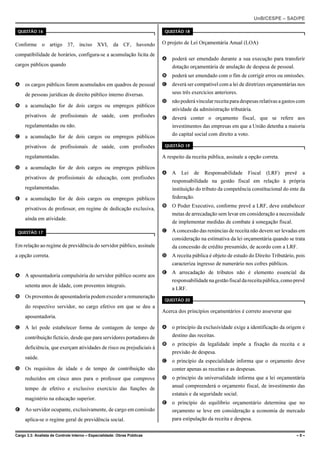 UnB/CESPE – SAD/PE

 QUESTÃO 16                                                                QUESTÃO 18


Conforme o artigo 37, inciso XVI, da CF, havendo                          O projeto de Lei Orçamentária Anual (LOA)

compatibilidade de horários, configura-se a acumulação lícita de
                                                                          A   poderá ser emendado durante a sua execução para transferir
cargos públicos quando                                                        dotação orçamentária de anulação de despesa de pessoal.
                                                                          B   poderá ser emendado com o fim de corrigir erros ou omissões.
A os cargos públicos forem acumulados em quadros de pessoal               C   deverá ser compatível com a lei de diretrizes orçamentárias nos
     de pessoas jurídicas de direito público interno diversas.                seus três exercícios anteriores.
                                                                          D   não poderá vincular receita para despesas relativas a gastos com
B a acumulação for de dois cargos ou empregos públicos
                                                                              atividade da administração tributária.
     privativos de profissionais de saúde, com profissões                 E   deverá conter o orçamento fiscal, que se refere aos
     regulamentadas ou não.                                                   investimentos das empresas em que a União detenha a maioria
C a acumulação for de dois cargos ou empregos públicos                        do capital social com direito a voto.

     privativos de profissionais de saúde, com profissões                  QUESTÃO 19

     regulamentadas.                                                      A respeito da receita pública, assinale a opção correta.

D a acumulação for de dois cargos ou empregos públicos
                                                                          A   A    Lei   de   Responsabilidade     Fiscal   (LRF)    prevê   a
     privativos de profissionais de educação, com profissões
                                                                              responsabilidade na gestão fiscal em relação à própria
     regulamentadas.                                                          instituição do tributo da competência constitucional do ente da
E a acumulação for de dois cargos ou empregos públicos                        federação.
                                                                          B   O Poder Executivo, conforme prevê a LRF, deve estabelecer
     privativos de professor, em regime de dedicação exclusiva,
                                                                              metas de arrecadação sem levar em consideração a necessidade
     ainda em atividade.
                                                                              de implementar medidas de combate à sonegação fiscal.
 QUESTÃO 17                                                               C   A concessão das renúncias de receita não devem ser levadas em
                                                                              consideração na estimativa da lei orçamentária quando se trata
Em relação ao regime de previdência do servidor público, assinale             da concessão de crédito presumido, de acordo com a LRF.
a opção correta.                                                          D   A receita pública é objeto de estudo do Direito Tributário, pois
                                                                              caracteriza ingresso de numerário nos cofres públicos.
                                                                          E   A arrecadação de tributos não é elemento essencial da
A A aposentadoria compulsória do servidor público ocorre aos
                                                                              responsabilidade na gestão fiscal da receita pública, como prevê
     setenta anos de idade, com proventos integrais.
                                                                              a LRF.
B Os proventos de aposentadoria podem exceder a remuneração
                                                                           QUESTÃO 20
     do respectivo servidor, no cargo efetivo em que se deu a
                                                                          Acerca dos princípios orçamentários é correto asseverar que
     aposentadoria.

C A lei pode estabelecer forma de contagem de tempo de                    A   o princípio da exclusividade exige a identificação da origem e
     contribuição fictício, desde que para servidores portadores de           destino das receitas.
                                                                          B   o princípio da legalidade impõe a fixação da receita e a
     deficiência, que exerçam atividades de risco ou prejudiciais à
                                                                              previsão de despesa.
     saúde.
                                                                          C   o princípio da especialidade informa que o orçamento deve
D Os requisitos de idade e de tempo de contribuição são                       conter apenas as receitas e as despesas.
     reduzidos em cinco anos para o professor que comprove                D   o princípio da universalidade informa que a lei orçamentária
                                                                              anual compreenderá o orçamento fiscal, de investimento das
     tempo de efetivo e exclusivo exercício das funções de
                                                                              estatais e da seguridade social.
     magistério na educação superior.
                                                                          E   o princípio do equilíbrio orçamentário determina que no
E Ao servidor ocupante, exclusivamente, de cargo em comissão                  orçamento se leve em consideração a economia de mercado
     aplica-se o regime geral de previdência social.                          para estipulação da receita e despesa.


Cargo 3.3: Analista de Controle Interno – Especialidade: Obras Públicas                                                                   –5–
 