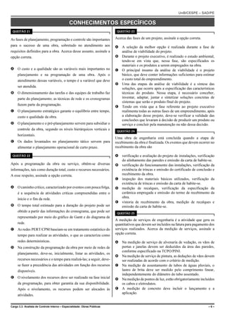 UnB/CESPE – SAD/PE


                                              CONHECIMENTOS ESPECÍFICOS
 QUESTÃO 21                                                                QUESTÃO 23


As fases de planejamento, programação e controle são importantes          Acerca das fases de um projeto, assinale a opção correta.
para o sucesso de uma obra, sobretudo no atendimento aos                  A A seleção da melhor opção é realizada durante a fase de
requisitos definidos para a obra. Acerca desse assunto, assinale a          análise de viabilidade do projeto.
opção correta.                                                            B Durante o projeto executivo, é realizado o estudo ambiental,
                                                                            tendo-se em vista que, nessa fase, são especificados os
                                                                            materiais e os produtos a serem empregados na obra.
A O custo e a qualidade são as variáveis mais importantes no              C O principal insumo da análise de viabilidade é o projeto
     planejamento e na programação de uma obra. Após o                      básico, que deve conter informações suficientes para estimar
     atendimento dessas variáveis, o tempo é a variável que deve            o custo total do empreendimento.
                                                                          D Uma das etapas da análise de viabilidade é a síntese das
     ser atendida.
                                                                            soluções, que ocorre após a especificação das características
B O dimensionamento das tarefas e das equipes de trabalho faz               técnicas do produto. Nessa etapa, é necessário conceber,
     parte do planejamento; as técnicas de rede e os cronogramas            inventar, adaptar, juntar e sintetizar soluções concretas de
                                                                            sistemas que serão o produto final do projeto.
     fazem parte da programação.
                                                                          E Tendo em vista que a fase referente ao projeto executivo
C O planejamento estratégico garante o equilíbrio entre tempo,              realimenta todas as outras fases de um empreendimento, após
     custo e qualidade da obra.                                             a elaboração desse projeto, deve-se verificar a validade das
                                                                            conclusões que levaram à decisão de produzir um produto ou
D O planejamento e o pré-planejamento servem para subsidiar o               serviço e concluir pela manutenção ou não dessa decisão.
     controle da obra, segundo os níveis hierárquicos verticais e
                                                                           QUESTÃO 24
     horizontais.
                                                                          Uma obra de engenharia está concluída quando a etapa de
E Os dados levantados no planejamento tático servem para                  recebimento da obra é finalizada. Os eventos que devem ocorrer no
     alimentar o planejamento operacional de curto prazo.                 recebimento da obra são

 QUESTÃO 22                                                               A verificação e avaliação do projeto de instalações, verificação
                                                                            do alinhamento das paredes e emissão da carta de habite-se.
Após a programação da obra ou serviço, obtêm-se diversas                  B verificação do funcionamento das instalações, verificação da
informações, tais como duração total, custo e recursos necessários.         existência de trincas e emissão do certificado de conclusão e
A esse respeito, assinale a opção correta.                                  recebimento da obra.
                                                                          C inspeção dos materiais básicos utilizados, verificação da
                                                                            existência de trincas e emissão da carta de habite-se.
A O caminho crítico, caracterizado por eventos com pouca folga,           D medição de recalques, verificação da especificação da
     é a sequência de atividades críticas compreendidas entre o             cerâmica empregada e emissão do termo de recebimento da
     início e o fim da rede.                                                obra.
                                                                          E vistoria de recebimento da obra, medição de recalques e
B O tempo total estimado para a duração do projeto pode ser                 emissão da carta de habite-se.
     obtido a partir das informações do cronograma, que pode ser
                                                                           QUESTÃO 25
     representado por meio do gráfico de Gantt e do diagrama de
                                                                          A medição de serviços de engenharia é a atividade que gera os
     rede.                                                                quantitativos que devem ser incluídos na fatura para pagamento dos
C As redes PERT/CPM baseiam-se em tratamento estatístico do               serviços realizados. Acerca da medição de serviços, assinale a
                                                                          opção correta.
     tempo para realizar as atividades, o que as caracteriza como
     redes determinísticas.                                               A Na medição de serviço de alvenaria de vedação, os vãos de
D Na construção da programação da obra por meio de redes de                 portas e janelas devem ser deduzidos da área das paredes,
                                                                            conforme especificado na TCPO/PINI.
     planejamento, deve-se, inicialmente, listar as atividades, os
                                                                          B Na medição de serviço de pintura, as deduções de vãos devem
     recursos necessários e o tempo para realizá-las; a seguir, deve-       ser realizadas de acordo com o critério de medição.
     se fazer a precedência das atividades em função dos recursos         C Na medição de assentamento de tubos de águas pluviais, o
     disponíveis.                                                           lastro de brita deve ser medido pelo comprimento linear,
                                                                            independentemente do diâmetro do tubo assentado.
E O nivelamento dos recursos deve ser realizado na fase inicial           D Na medição de pontos de luz, estão obrigatoriamente incluídos
     da programação, para obter garantia da sua disponibilidade.            os cabos e eletrodutos.
     Após o nivelamento, os recursos podem ser alocados às                E A medição de concreto deve incluir o lançamento e a
                                                                            aplicação.
     atividades.


Cargo 3.3: Analista de Controle Interno – Especialidade: Obras Públicas                                                                 –6–
 