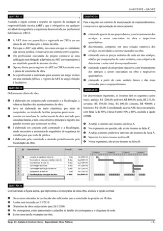 UnB/CESPE – SAD/PE

 QUESTÃO 32                                                                QUESTÃO 34

Assinale a opção correta a respeito do registro de anotação de            Para o registro em cartório de incorporação de empreendimentos,
responsabilidade técnica (ART), que é obrigatório em qualquer             é necessária a apresentação de um orçamento
atividade de engenharia e arquitetura desenvolvida por profissional
habilitado no CREA.                                                       A elaborado a partir de um projeto básico, com levantamento dos
                                                                            serviços a serem executados na obra e respectivos
A A ART deve ser preenchida e registrada no CREA em um
                                                                            quantitativos.
  prazo de até 30 dias após o início da obra.
                                                                          B discriminado, composto por uma relação extensiva dos
B Para que a ART seja válida, nos casos em que o contratante
  seja pessoa jurídica, é necessário um contrato entre as partes.           serviços ou atividades a serem executados na obra.
C Um profissional executante do projeto estrutural de uma                 C elaborado com os preços unitários de cada um dos serviços,
  edificação está obrigado a dar baixa na ART correspondente à              obtidos por composições de custos unitários, com o objetivo de
  sua atividade quando do término da obra.                                  determinar o valor total do empreendimento.
D O prazo limite para o registro da ART no CREA coincide com              D elaborado a partir de um projeto executivo, com levantamento
  o prazo de conclusão da obra.                                             dos serviços a serem executados na obra e respectivos
E Se o profissional é contratado para assumir um cargo técnico              quantitativos.
  em uma entidade pública, o registro da ART de cargo e função            E elaborado a partir do custo unitário básico e das áreas
  é facultativo.
                                                                            estimadas para o empreendimento.
 QUESTÃO 33
                                                                           QUESTÃO 35
O documento diário de obra
                                                                          Em determinado orçamento, os insumos têm os seguintes custos
A é elaborado em conjunto pelo contratado e a fiscalização, e             totais: azulejo, R$ 1200,00; pedreiro, R$ 800,00; areia, R$ 250,00;
  relata os detalhes dos acontecimentos da obra.                          servente, R$ 650,00; brita, R$ 400,00; cimento, R$ 900,00; e
B deve ser elaborado em meio eletrônico, por meio de                      betoneira, R$ 100,00. Considerando a curva ABC desse orçamento,
  computador, no intuito de facilitar pesquisas posteriores.              com faixa A de 50% e faixa B entre 50% e 80%, assinale a opção
C consiste em uma base de conhecimento da obra, servindo para             correta.
  consultas futuras, e tem como objetivo principal o registro dos
  grandes eventos que acontecem na obra.                                  A Azulejo e cimento são insumos da faixa A.
D é elaborado em conjunto pelo contratado e a fiscalização,               B No orçamento em questão, não existe insumo na faixa C.
  sendo necessário a assinatura do engenheiro de segurança do             C Azulejo, cimento, pedreiro e servente são insumos da faixa A.
  trabalho para que tenha fé pública.
                                                                          D Servente é o único insumo na faixa B.
E é elaborado pelo contratado e atestado periodicamente pela
  fiscalização da obra.                                                   E Nesse orçamento, não existe insumo na faixa B.




 QUESTÃO 36

Considerando a figura acima, que representa o cronograma de uma obra, assinale a opção correta.

A    Os recursos alocados às tarefas não são suficientes para a conclusão do projeto em 18 dias.
B    A obra será iniciada em 5/1/2010.
C    O término da obra está previsto para 26/1/2010.
D    No cronograma, estão apresentados a planilha de tarefas do cronograma e o diagrama de rede.
E    Existe uma tarefa recorrente na obra.

Cargo 3.3: Analista de Controle Interno – Especialidade: Obras Públicas                                                                  –8–
 