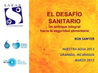 EL DESAFÍO
    SANITARIO
     Un enfoque integral
hacia la seguridad alimentaria

                     RON SAWYER


             NUESTRA AGUA 2013
            GRANADA, NICARAGUA
                     MARZO 2013
 