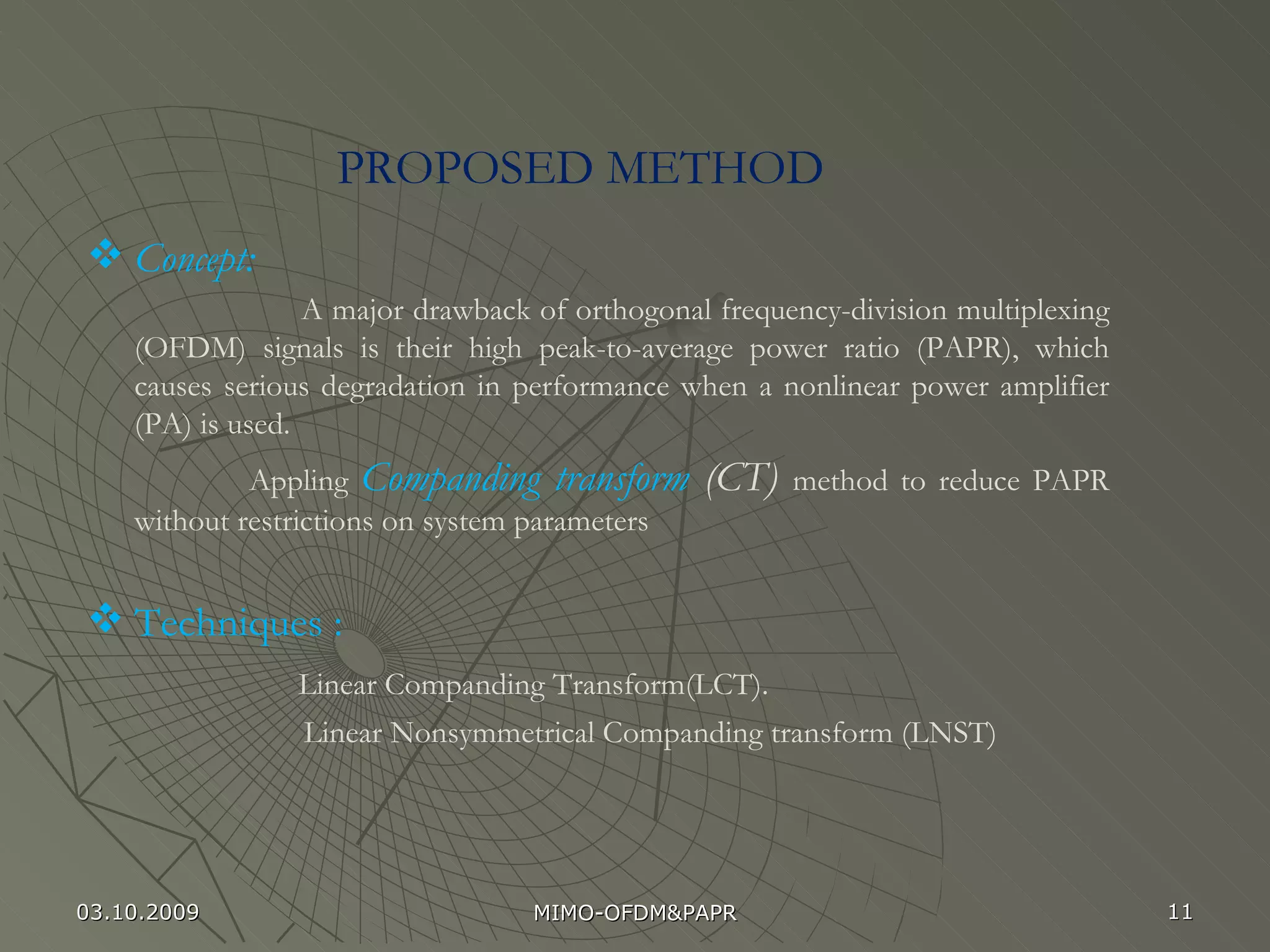PROPOSED METHOD Concept: A major drawback of orthogonal frequency-division multiplexing (OFDM) signals is their high peak-to-average power ratio (PAPR), which causes serious degradation in performance when a nonlinear power amplifier (PA) is used.  Appling  Companding transform  (CT)  method to reduce PAPR without restrictions on system parameters Techniques :  Linear Companding Transform(LCT). Linear Nonsymmetrical Companding transform (LNST) 03.10.2009 MIMO-OFDM&PAPR 