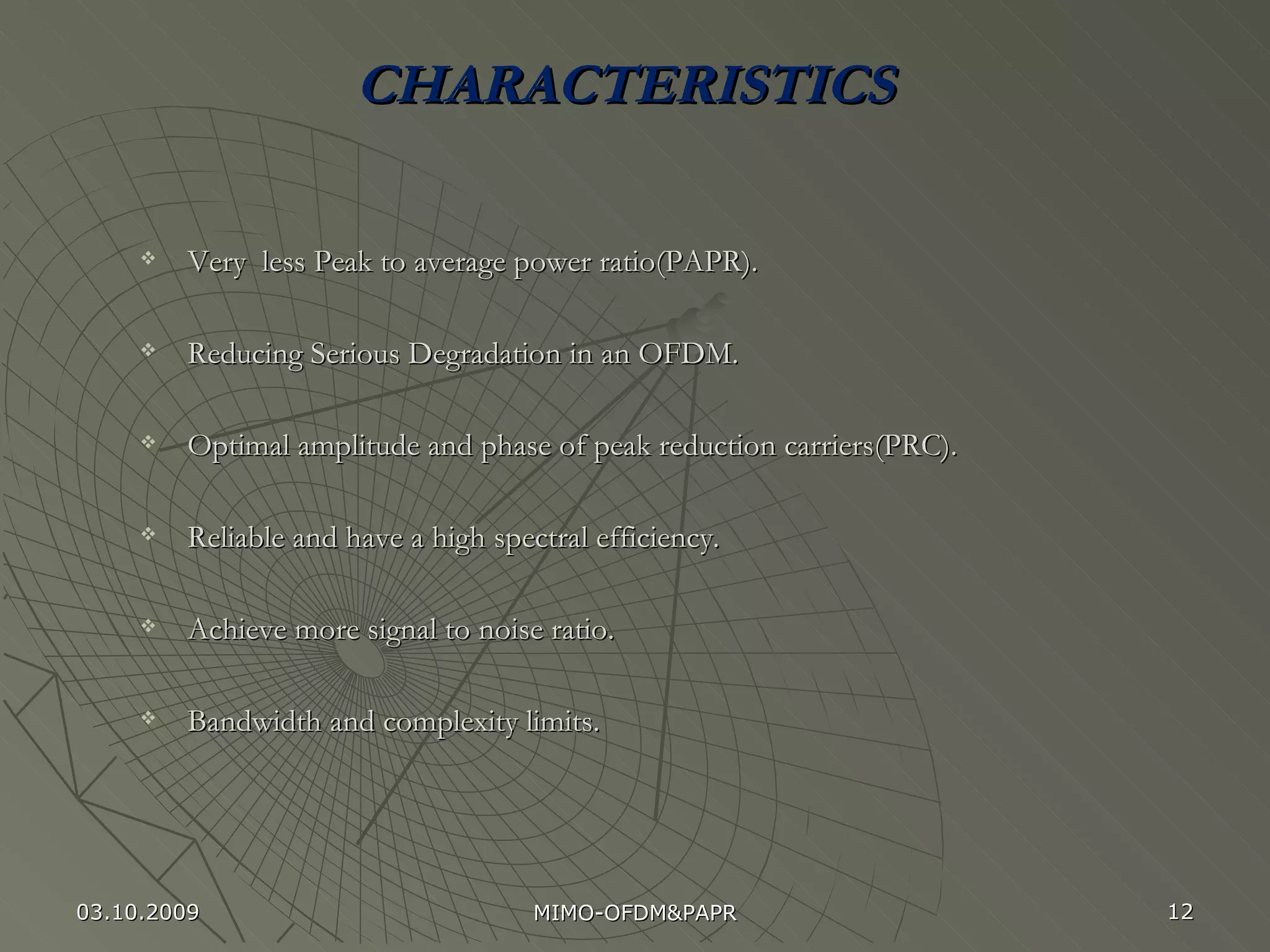 CHARACTERISTICS Very  less Peak to average power ratio(PAPR). Reducing Serious Degradation in an OFDM. Optimal amplitude and phase of peak reduction carriers(PRC). Reliable and have a high spectral efficiency. Achieve more signal to noise ratio. Bandwidth and complexity limits. 03.10.2009 MIMO-OFDM&PAPR 