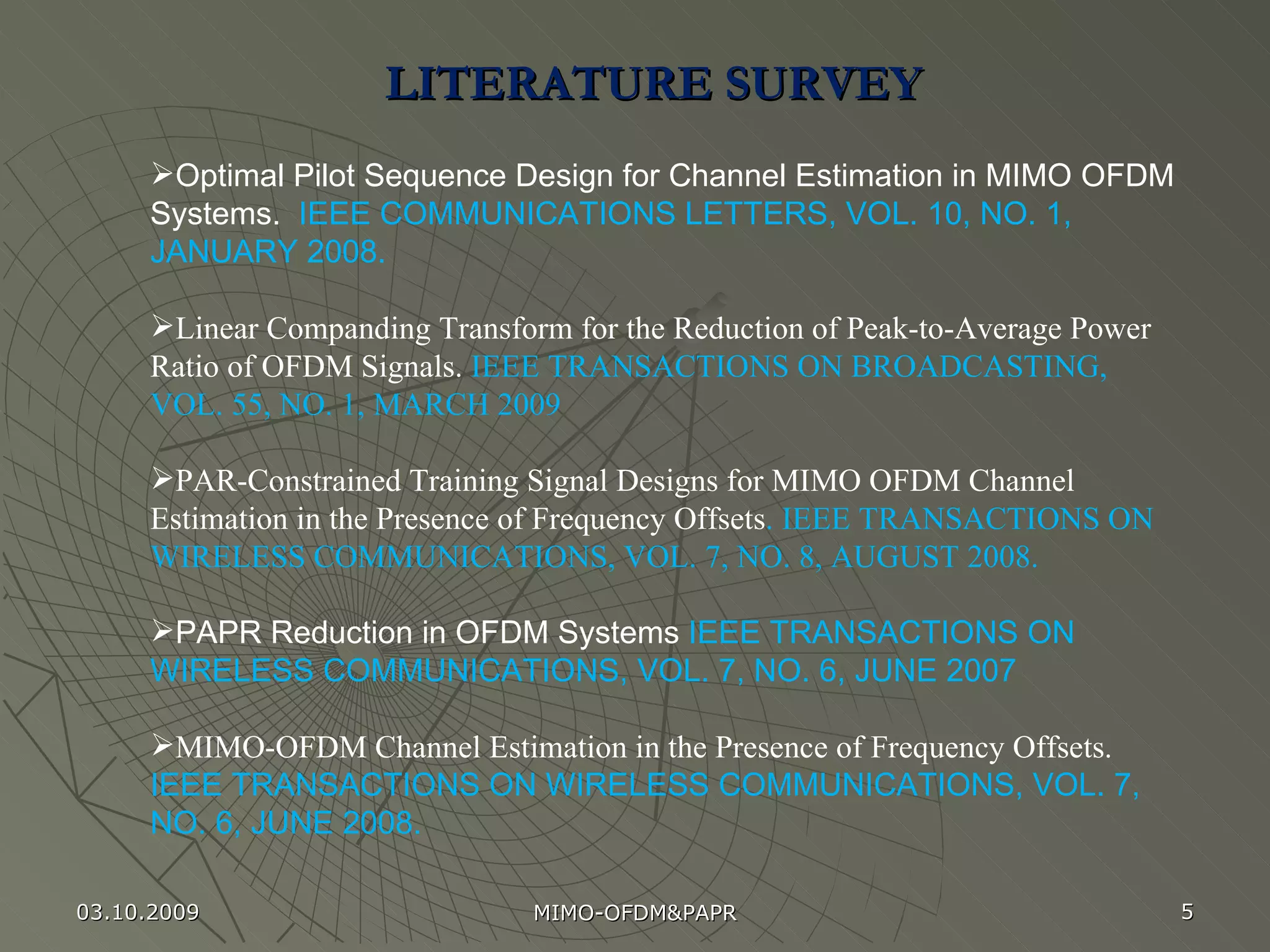 LITERATURE SURVEY  Optimal Pilot Sequence Design for Channel Estimation in MIMO OFDM Systems.  IEEE COMMUNICATIONS LETTERS, VOL. 10, NO. 1, JANUARY 2008. Linear Companding Transform for the Reduction of Peak-to-Average Power Ratio of OFDM Signals.  IEEE TRANSACTIONS ON BROADCASTING, VOL. 55, NO. 1, MARCH 2009 PAR-Constrained Training Signal Designs for MIMO OFDM Channel Estimation in the Presence of Frequency Offsets . IEEE TRANSACTIONS ON WIRELESS COMMUNICATIONS, VOL. 7, NO. 8, AUGUST 2008. PAPR Reduction in OFDM Systems  IEEE TRANSACTIONS ON WIRELESS COMMUNICATIONS, VOL. 7, NO. 6, JUNE 2007 MIMO-OFDM Channel Estimation in the Presence of Frequency Offsets.  IEEE TRANSACTIONS ON WIRELESS COMMUNICATIONS, VOL. 7, NO. 6, JUNE 2008. 03.10.2009 MIMO-OFDM&PAPR 