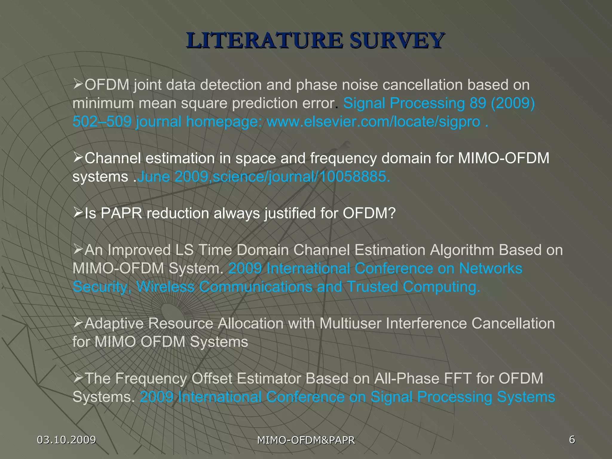 LITERATURE SURVEY  OFDM joint data detection and phase noise cancellation based on minimum mean square prediction error .   Signal Processing 89 (2009) 502–509 journal homepage: www.elsevier.com/locate/sigpro   .  Channel estimation in space and frequency domain for MIMO-OFDM systems . June 2009,science/journal/10058885.   Is PAPR reduction always justified for OFDM? An Improved LS Time Domain Channel Estimation Algorithm Based on MIMO-OFDM System.  2009 International Conference on Networks Security, Wireless Communications and Trusted Computing. Adaptive Resource Allocation with Multiuser Interference Cancellation for MIMO OFDM Systems The Frequency Offset Estimator Based on All-Phase FFT for OFDM Systems.  2009 International Conference on Signal Processing Systems 03.10.2009 MIMO-OFDM&PAPR 