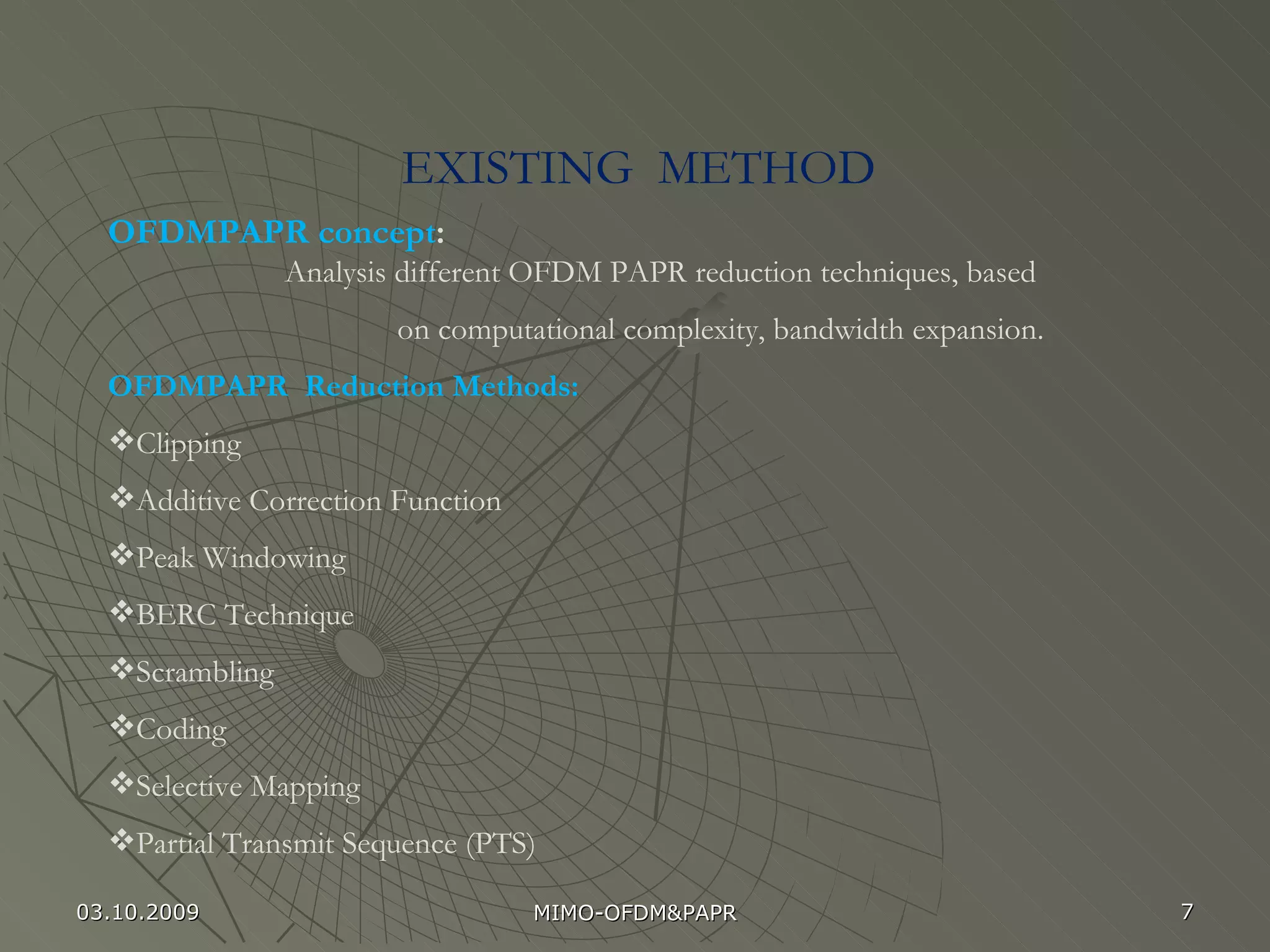 EXISTING  METHOD  OFDMPAPR concept : Analysis different OFDM PAPR reduction techniques, based on computational complexity, bandwidth expansion. OFDMPAPR  Reduction Methods: Clipping  Additive Correction Function Peak Windowing BERC Technique Scrambling Coding Selective Mapping Partial Transmit Sequence (PTS) 03.10.2009 MIMO-OFDM&PAPR 
