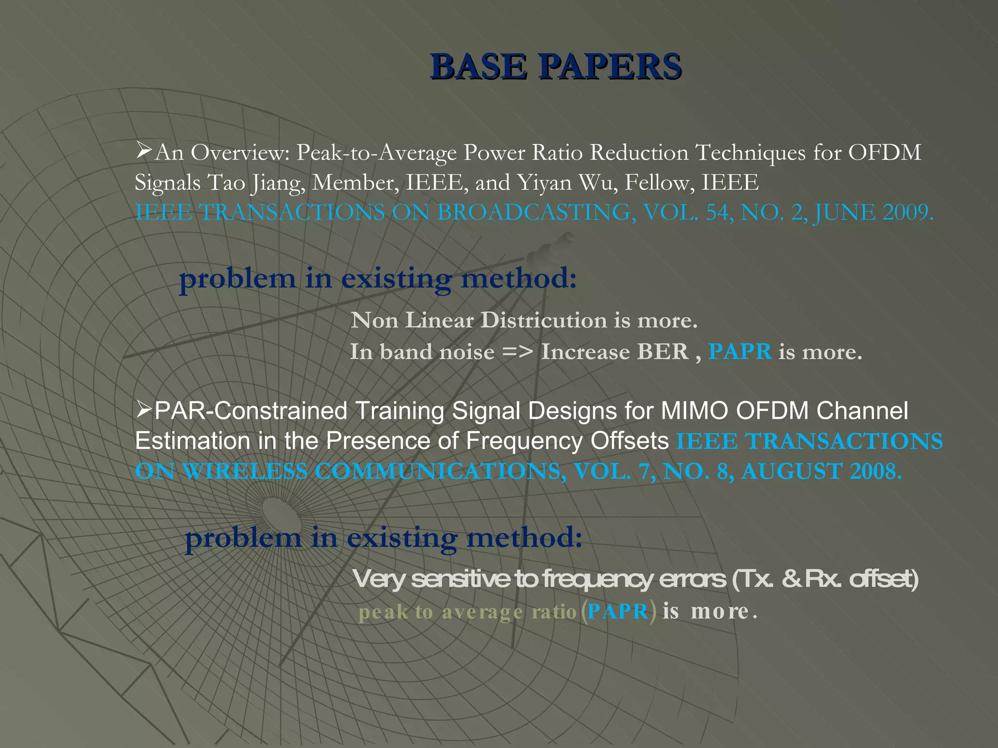 BASE PAPERS  An Overview: Peak-to-Average Power Ratio Reduction Techniques for OFDM Signals Tao Jiang, Member, IEEE, and Yiyan Wu, Fellow, IEEE IEEE TRANSACTIONS ON BROADCASTING, VOL. 54, NO. 2, JUNE 2009. problem in existing method:  Non Linear Districution is more. In band noise => Increase BER ,  PAPR  is more. PAR-Constrained Training Signal Designs for MIMO OFDM Channel Estimation in the Presence of Frequency Offsets   IEEE TRANSACTIONS ON WIRELESS COMMUNICATIONS, VOL. 7, NO. 8, AUGUST 2008. problem in existing method:  Very sensitive to frequency errors (Tx. & Rx. offset) peak to average ratio( PAPR )  is more. 