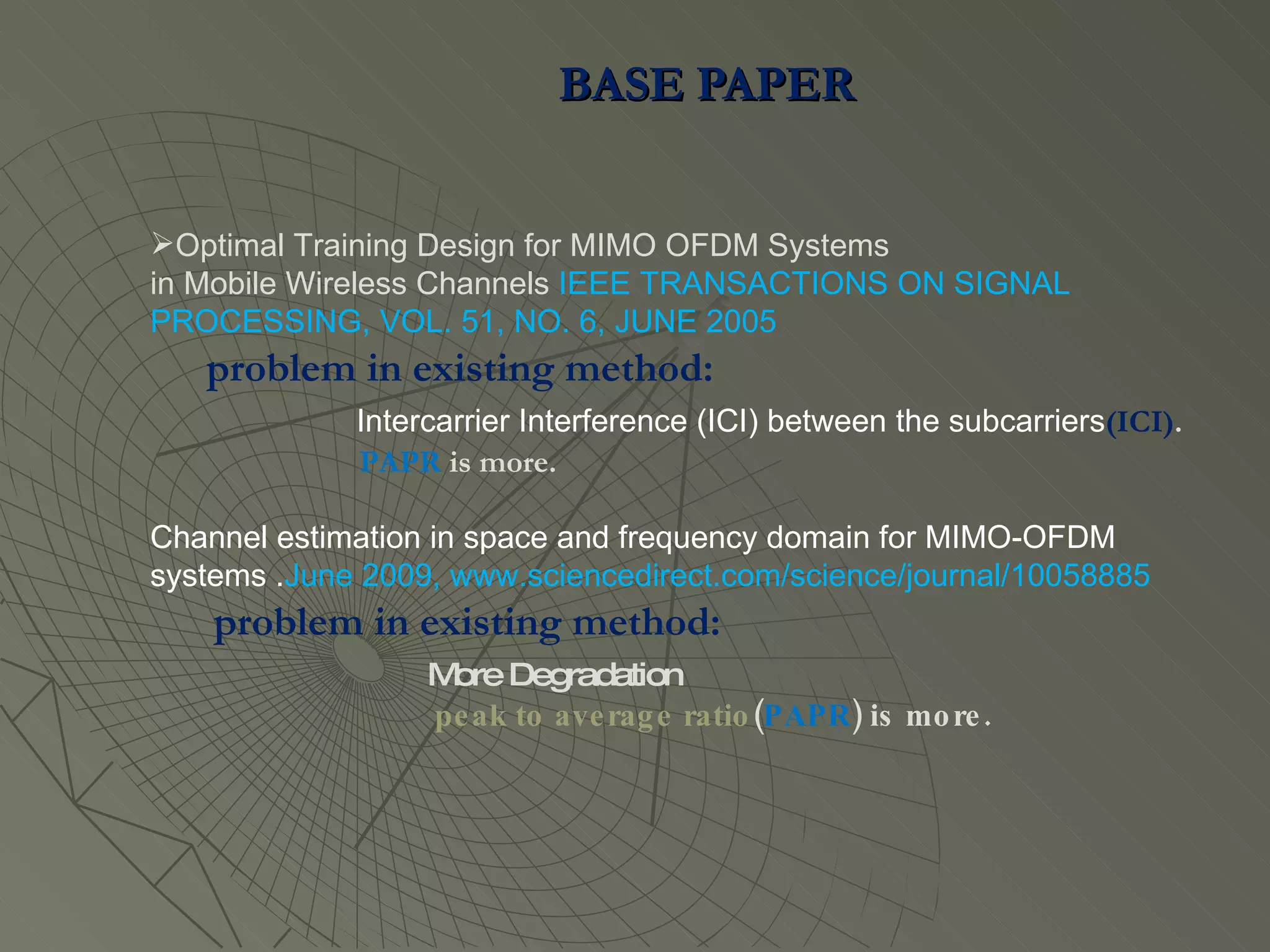 BASE PAPER  Optimal Training Design for MIMO OFDM Systems in Mobile Wireless Channels  IEEE TRANSACTIONS ON SIGNAL PROCESSING, VOL. 51, NO. 6, JUNE 2005 problem in existing method:  Intercarrier Interference (ICI) between the subcarriers (ICI) . PAPR  is more. Channel estimation in space and frequency domain for MIMO-OFDM systems . June 2009, www.sciencedirect.com/science/journal/10058885 problem in existing method:  More Degradation  peak to average ratio ( PAPR ) is more. 