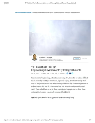 2/26/2016 “R”­ Statistical Tool for Engineering/Environment/Hydrology Students | Ramesh Dhungel | LinkedIn
https://www.linkedin.com/pulse/r­statistical­tools­engineering­student­ramesh­dhungel?trk=pulse_spock­articles 1/31
Be a Bigcommerce Partner ­ Build ecommerce solutions on our powerful platform & launch websites faster
“R”­ Statistical Tool for
Engineering/Environment/Hydrology Students
Feb 26, 2016 79 views 3 Likes 1 Comment   
As a student of engineering, when I started using “R”, it used to be a kind of black
box. R is mostly used by a statistician, a general saying. I will write a very short
story of the journey about how R become a good friend. My first attempt was to a
make a scatter plot and fit a regression line, but it can be easily done in excel,
right? Then, why I have to write these complicated codes to just to show these
scatter plots. I am not very much convinced, but I did it.
a) Basic plot (Water management and consumption)
Ramesh Dhungel
Water Resources, Remote Sensing and Land
Surface Modeler (LSM) (Ph.D. Civil Engineering)
Edit post View stats
 