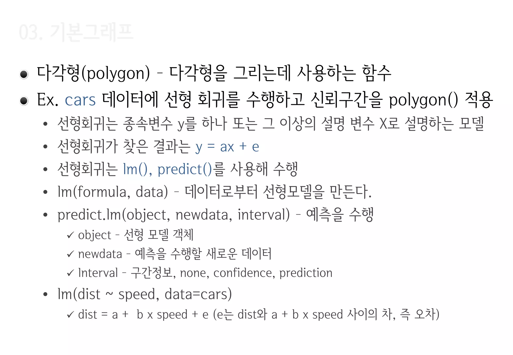 03. 기본그래프
다각형(polygon) – 다각형을 그리는데 사용하는 함수
Ex. cars 데이터에 선형 회귀를 수행하고 신뢰구간을 polygon() 적용
• 선형회귀는 종속변수 y를 하나 또는 그 이상의 설명 변수 X로 설명하는 모델
• 선형회귀가 찾은 결과는 y = ax + e
• 선형회귀는 lm(), predict()를 사용해 수행
• lm(formula, data) – 데이터로부터 선형모델을 만든다.
• predict.lm(object, newdata, interval) – 예측을 수행
 object – 선형 모델 객체
 newdata – 예측을 수행할 새로운 데이터
 Interval – 구간정보, none, confidence, prediction
• lm(dist ~ speed, data=cars)
 dist = a + b x speed + e (e는 dist와 a + b x speed 사이의 차, 즉 오차)
 