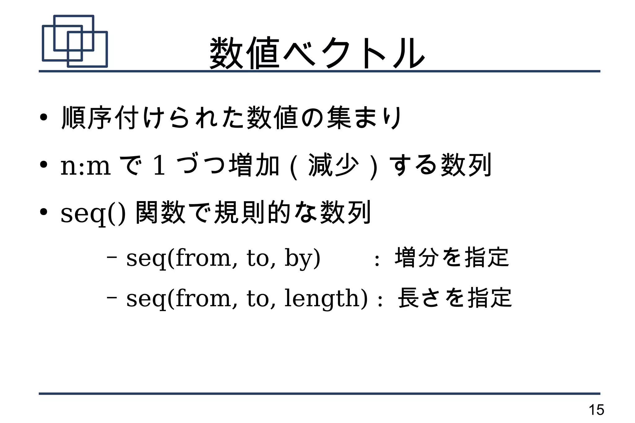 数値ベクトル
●
    順序付けられた数値の集まり
●
    n:m で 1 づつ増加（減少）する数列
●
    seq() 関数で規則的な数列
      –   seq(from, to, by)   : 増分を指定
      –   seq(from, to, length) : 長さを指定



                                          15
 