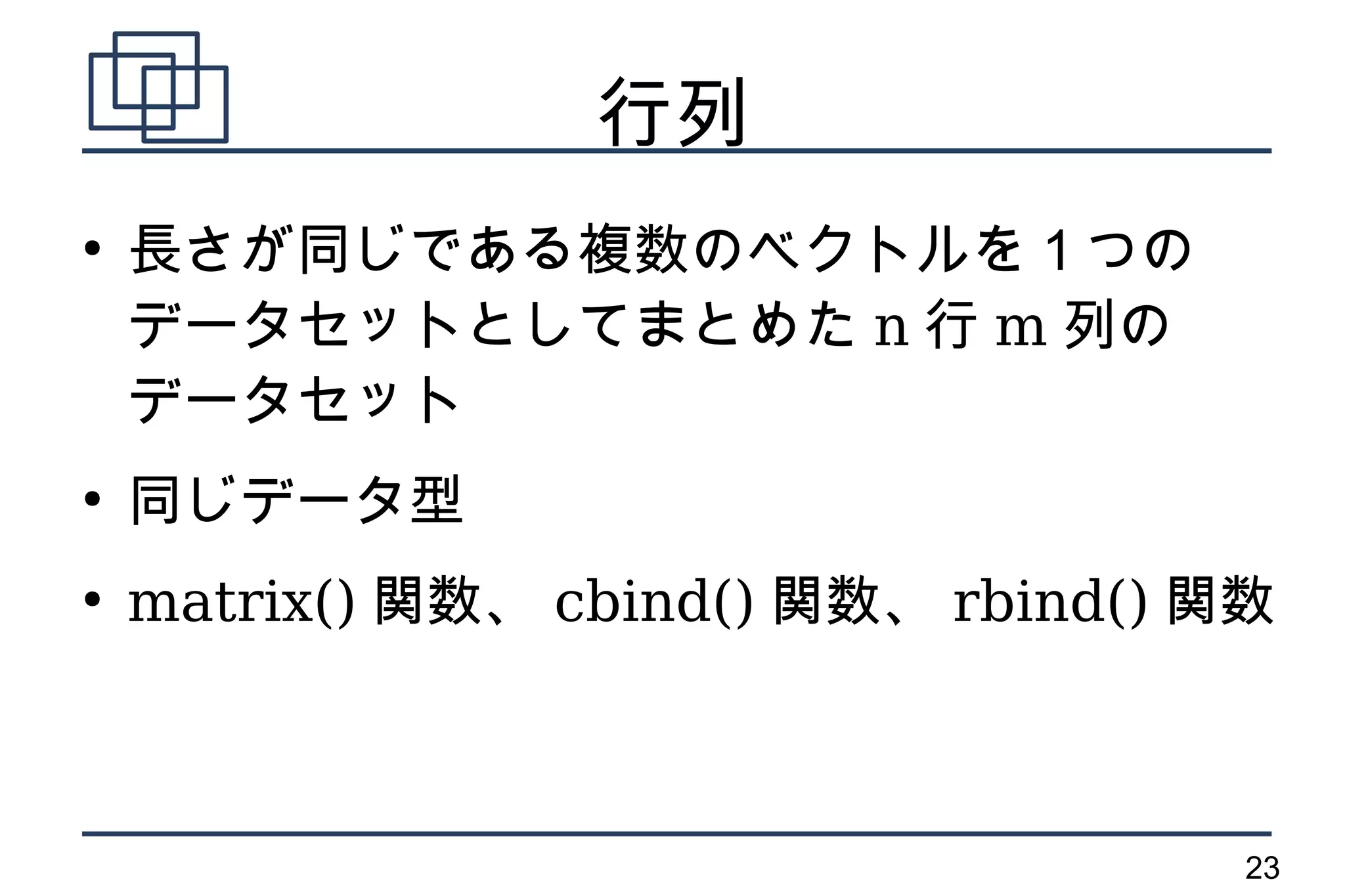 行列
●
    長さが同じである複数のベクトルを１つの
    データセットとしてまとめた n 行 m 列の
    データセット
●
    同じデータ型
●
    matrix() 関数、 cbind() 関数、 rbind() 関数



                                      23
 