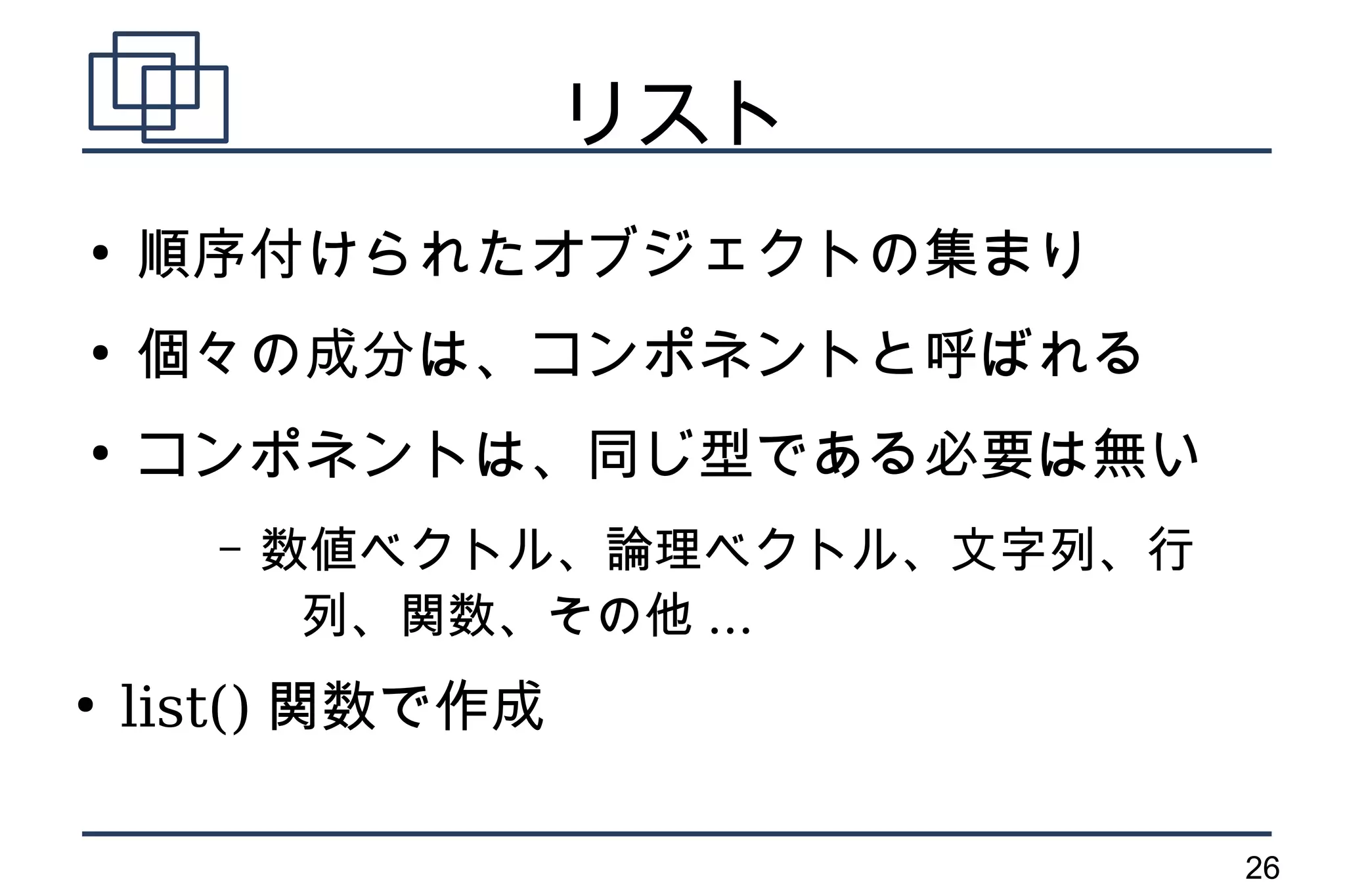 リスト
●
    順序付けられたオブジェクトの集まり
●
    個々の成分は、コンポネントと呼ばれる
●
    コンポネントは、同じ型である必要は無い
      –   数値ベクトル、論理ベクトル、文字列、行
           列、関数、その他 ...
●
    list() 関数で作成

                                26
 