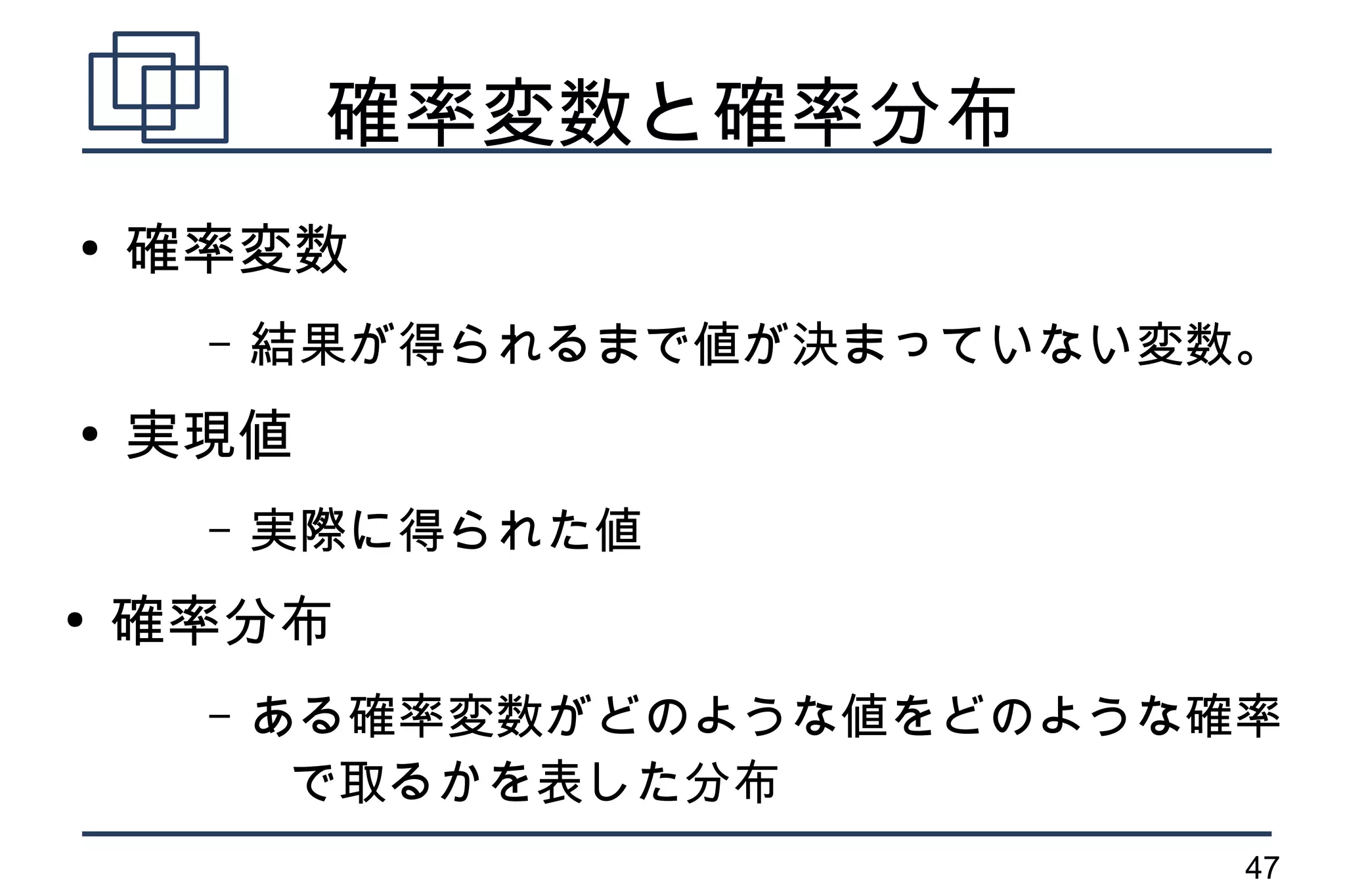 確率変数と確率分布
●
    確率変数
     –   結果が得られるまで値が決まっていない変数。
●
    実現値
     –   実際に得られた値
●
    確率分布
     –   ある確率変数がどのような値をどのような確率
          で取るかを表した分布
                             47
 
