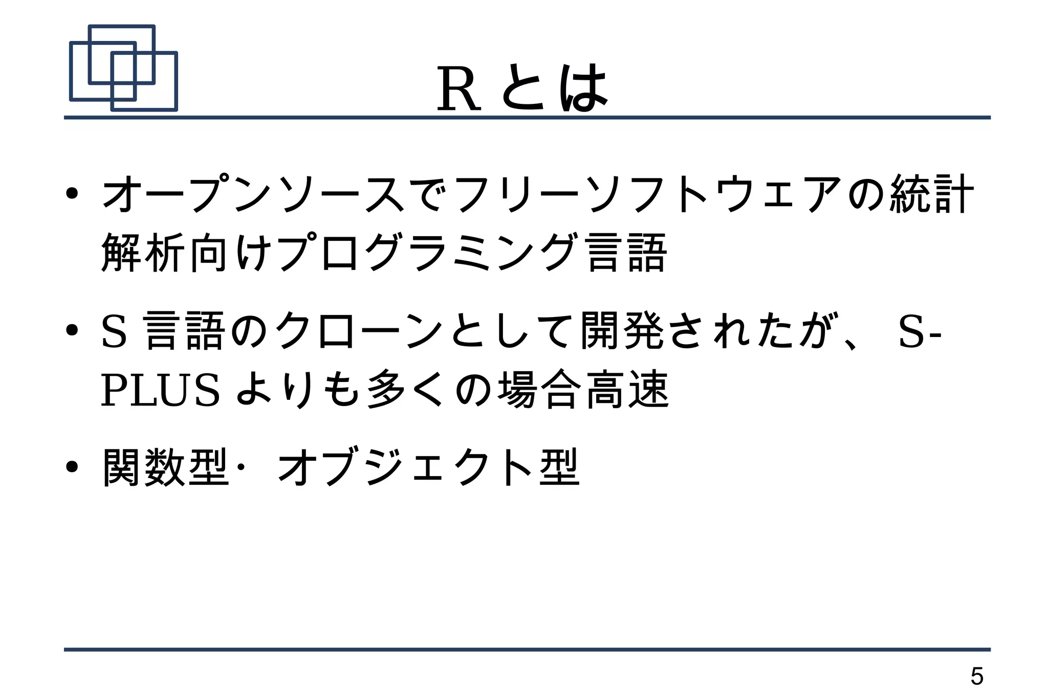 R とは
●
    オープンソースでフリーソフトウェアの統計
    解析向けプログラミング言語
●
    S 言語のクローンとして開発されたが、 S-
    PLUS よりも多くの場合高速
●
    関数型・オブジェクト型



                             5
 