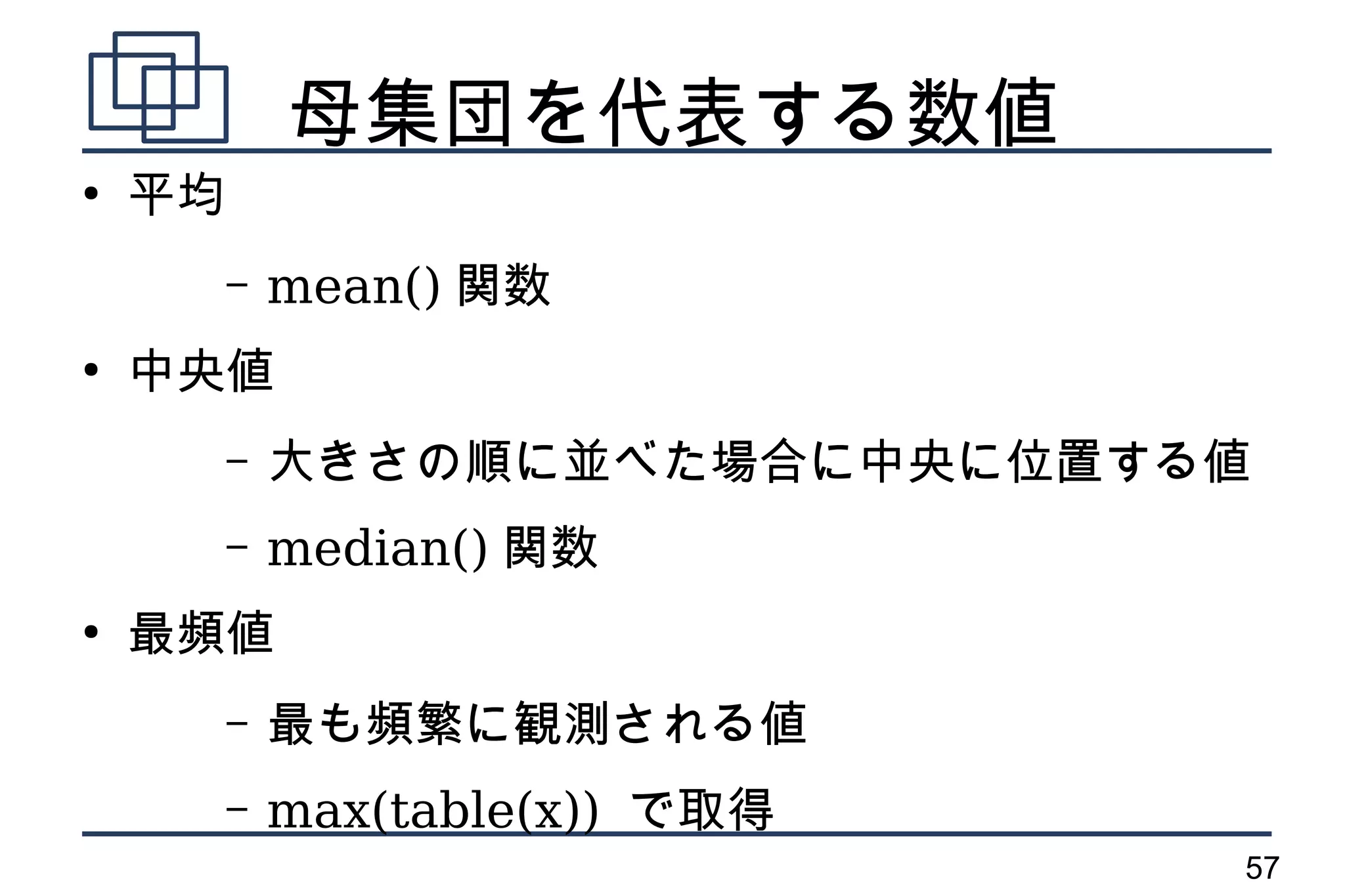 母集団を代表する数値
●
    平均
         –   mean() 関数
●
    中央値
         –   大きさの順に並べた場合に中央に位置する値
         –   median() 関数
●
    最頻値
         –   最も頻繁に観測される値
         –   max(table(x)) で取得
                                 57
 