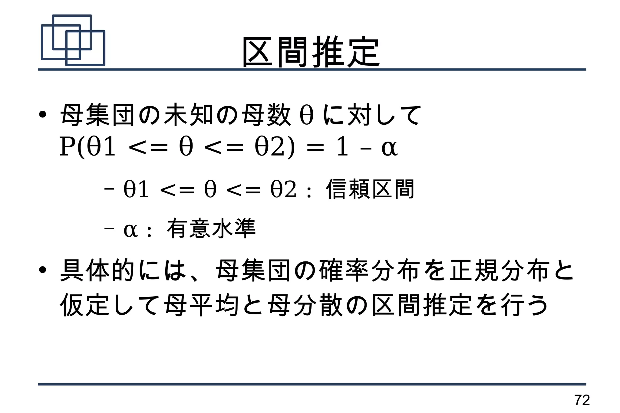 区間推定
●
    母集団の未知の母数 θ に対して
    P(θ1 <= θ <= θ2) = 1 – α
       –   θ1 <= θ <= θ2 : 信頼区間
       –   α : 有意水準
●
    具体的には、母集団の確率分布を正規分布と
    仮定して母平均と母分散の区間推定を行う


                                  72
 