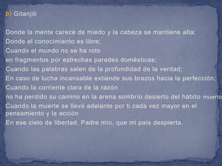 b) Gitanjili

Donde la mente carece de miedo y la cabeza se mantiene alta;
Donde el conocimiento es libre;
Cuando el mundo no se ha roto
en fragmentos por estrechas paredes domésticas;
Cuando las palabras salen de la profundidad de la verdad;
En caso de lucha incansable extiende sus brazos hacia la perfección;
Cuando la corriente clara de la razón
no ha perdido su camino en la arena sombrío desierto del hábito muerto
Cuando la muerte se llevó adelante por ti cada vez mayor en el
pensamiento y la acción
En ese cielo de libertad, Padre mío, que mi país despierta.
 