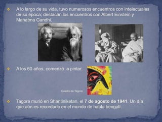    A lo largo de su vida, tuvo numerosos encuentros con intelectuales
    de su época; destacan los encuentros con Albert Einstein y
    Mahatma Gandhi.




   A los 60 años, comenzó a pintar.



                          Cuadro de Tagore



   Tagore murió en Shantiniketan, el 7 de agosto de 1941. Un día
    que aún es recordado en el mundo de habla bengalí.
 