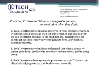 RTech Department, Suite 110, 10333 Harwin Drive, Houston, Texas 77036 713 358 6000 steve@rtechdepartment.com Providing IT Business Solutions when problems exist;  peace of mind when they don’t. R-Tech Departments technicians have over 15 years experience working with business to business in the field of information technology. From the sole proprietor business to the multi national conglomerate, all clients get the same quality service required to keep your business running efficiently. R-Tech Departments technicians understand that when a computer system goes down, productivity goes down leading to your profits going down.  R-Tech Department have systems in place to make your IT system run effectively helping to make your business run smoothly. 