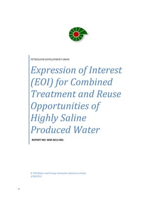  
x 
 
 
 
PETROLEUM DEVELOPMENT OMAN
Expression of Interest 
(EOI) for Combined 
Treatment and Reuse 
Opportunities of 
Highly Saline 
Produced Water 
  REPORT NO: WM‐2013‐001 
R‐TEN Water and Energy Innovative Solutions Limited
3/30/2013 
 
 