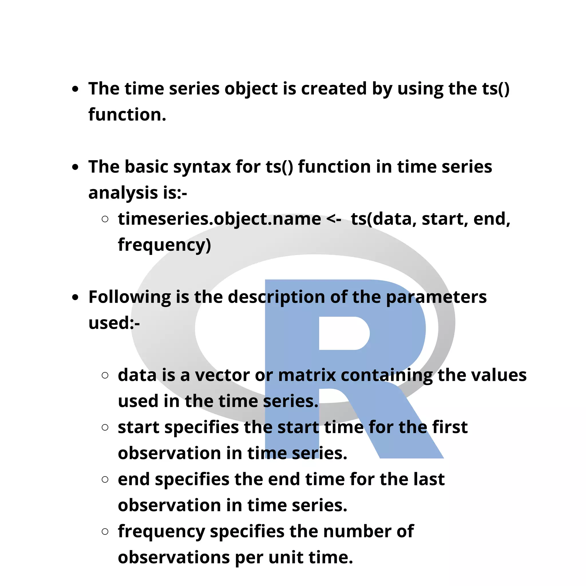 The time series object is created by using the ts()
function.
The basic syntax for ts() function in time series
analysis is:-
timeseries.object.name <- ts(data, start, end,
frequency)
Following is the description of the parameters
used:-
data is a vector or matrix containing the values
used in the time series.
start specifies the start time for the first
observation in time series.
end specifies the end time for the last
observation in time series.
frequency specifies the number of
observations per unit time.
 